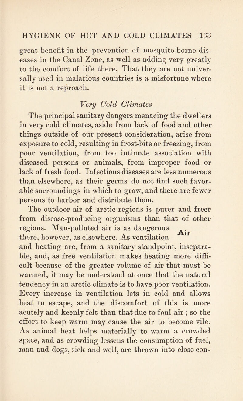 great benefit in the prevention of mosquito-borne dis¬ eases in the Canal Zone, as well as adding very greatly to the comfort of life there. That they are not univer¬ sally used in malarious countries is a misfortune where it is not a reproach. Very Cold Climates The principal sanitary dangers menacing the dwellers in very cold climates, aside from lack of food and other things outside of our present consideration, arise from exposure to cold, resulting in frost-bite or freezing, from poor ventilation, from too intimate association with diseased persons or animals, from improper food or lack of fresh food. Infectious diseases are less numerous than elsewhere, as their germs do not find such favor¬ able surroundings in which to grow, and there are fewer persons to harbor and distribute them. The outdoor air of arctic regions is purer and freer from disease-producing organisms than that of other regions. Man-polluted air is as dangerous there, however, as elsewhere. As ventilation and heating are, from a sanitary standpoint, insepara¬ ble, and, as free ventilation makes heating more diffi¬ cult because of the greater volume of air that must be warmed, it may be understood at once that the natural tendency in an arctic climate is to have poor ventilation. Every increase in ventilation lets in cold and allows heat to escape, and the discomfort of this is more acutely and keenly felt than that due to foul air; so the effort to keep warm may cause the air to become vile. As animal heat helps materially to warm a crowded space, and as crowding lessens the consumption of fuel, man and dogs, sick and well, are thrown into close con-