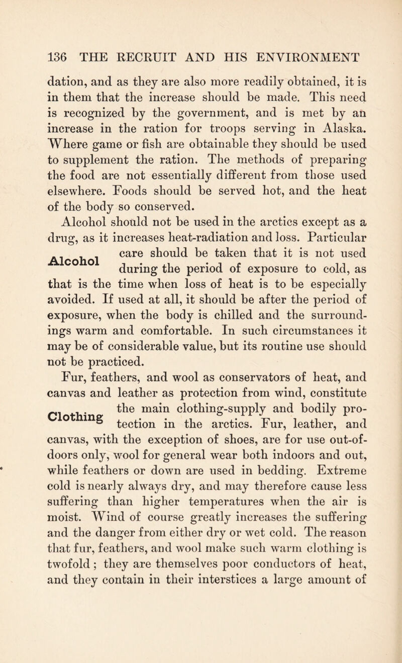 Alcohol dation, and as they are also more readily obtained, it is in them that the increase should be made. This need is recognized by the government, and is met by an increase in the ration for troops serving in Alaska. Where game or fish are obtainable they should be used to supplement the ration. The methods of preparing the food are not essentially different from those used elsewhere. Foods should be served hot, and the heat of the body so conserved. Alcohol should not be used in the arctics except as a drug, as it increases heat-radiation and loss. Particular care should be taken that it is not used during the period of exposure to cold, as that is the time when loss of heat is to be especially avoided. If used at all, it should be after the period of exposure, when the body is chilled and the surround¬ ings warm and comfortable. In such circumstances it may be of considerable value, but its routine use should not be practiced. Fur, feathers, and wool as conservators of heat, and canvas and leather as protection from wind, constitute the main clothing-supply and bodily pro¬ tection in the arctics. Fur, leather, and canvas, with the exception of shoes, are for use out-of- doors only, wool for general wear both indoors and out, while feathers or down are used in bedding. Extreme cold is nearly always dry, and may therefore cause less suffering than higher temperatures when the air is moist. Wind of course greatly increases the suffering and the danger from either dry or wet cold. The reason that fur, feathers, and wool make such warm clothing is twofold; they are themselves poor conductors of heat, and they contain in their interstices a large amount of Clothing