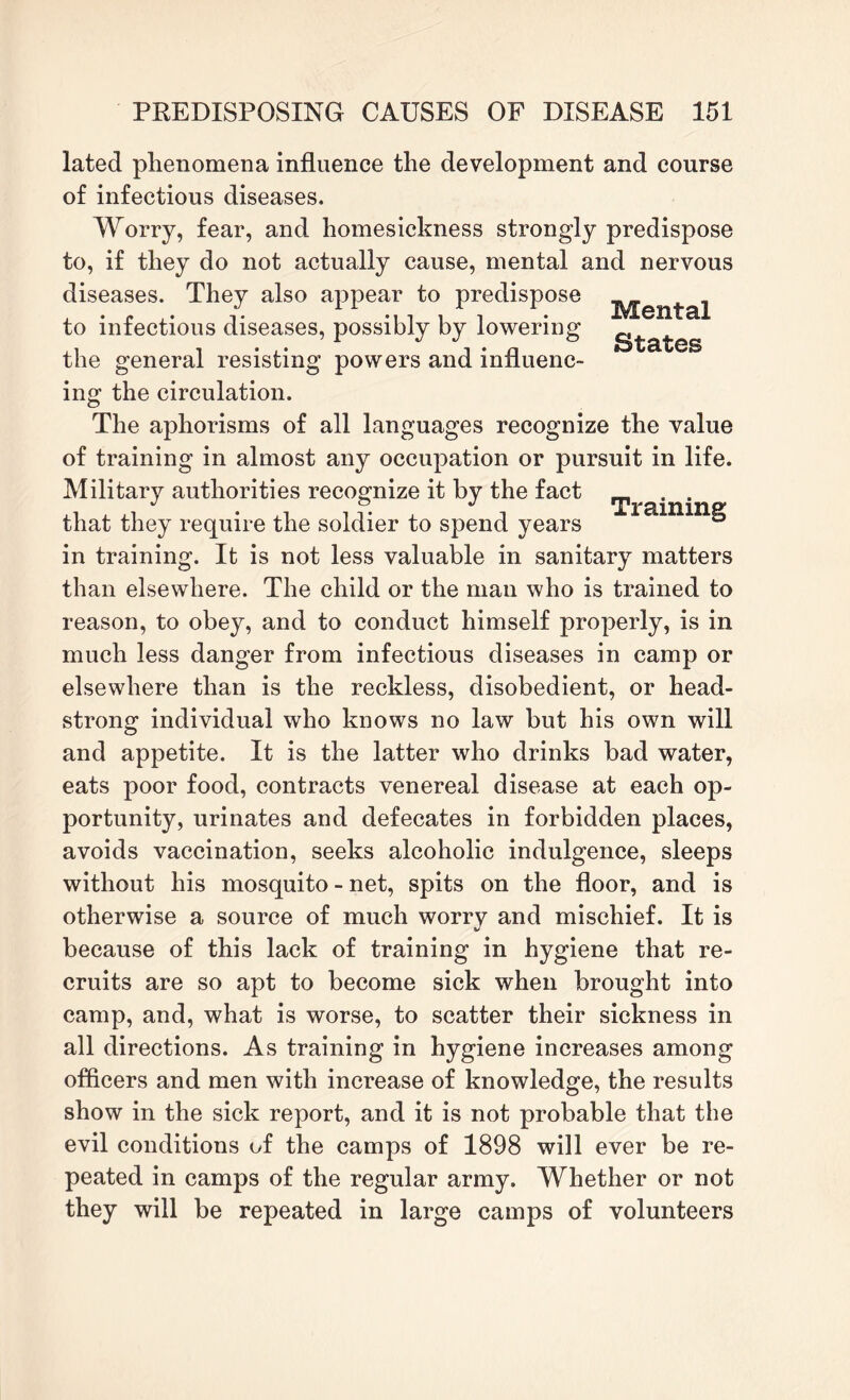 Mental States lated phenomena influence the development and course of infectious diseases. Worry, fear, and homesickness strongly predispose to, if they do not actually cause, mental and nervous diseases. They also appear to predispose to infectious diseases, possibly by lowering the general resisting powers and influenc¬ ing the circulation. The aphorisms of all languages recognize the value of training in almost any occupation or pursuit in life. Military authorities recognize it by the fact m . . that they require the soldier to spend years 5 in training. It is not less valuable in sanitary matters than elsewhere. The child or the man who is trained to reason, to obey, and to conduct himself properly, is in much less danger from infectious diseases in camp or elsewhere than is the reckless, disobedient, or head¬ strong individual who knows no law but his own will and appetite. It is the latter who drinks bad water, eats poor food, contracts venereal disease at each op¬ portunity, urinates and defecates in forbidden places, avoids vaccination, seeks alcoholic indulgence, sleeps without his mosquito - net, spits on the floor, and is otherwise a source of much worry and mischief. It is because of this lack of training in hygiene that re¬ cruits are so apt to become sick when brought into camp, and, what is worse, to scatter their sickness in all directions. As training in hygiene increases among officers and men with increase of knowledge, the results show in the sick report, and it is not probable that the evil conditions of the camps of 1898 will ever be re¬ peated in camps of the regular army. Whether or not they will be repeated in large camps of volunteers