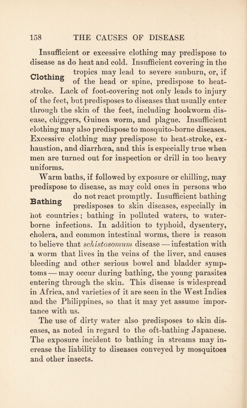 Insufficient or excessive clothing may predispose to disease as do heat and cold. Insufficient covering in the tropics may lead to severe sunburn, or, if ® of the head or spine, predispose to heat¬ stroke. Lack of foot-covering not only leads to injury of the feet, but predisposes to diseases that usually enter through the skin of the feet, including hookworm dis¬ ease, chiggers, Guinea worm, and plague. Insufficient clothing may also predispose to mosquito-borne diseases. Excessive clothing may predispose to heat-stroke, ex¬ haustion, and diarrhoea, and this is especially true when men are turned out for inspection or drill in too heavy uniforms. Warm baths, if followed by exposure or chilling, may predispose to disease, as may cold ones in persons who do not react promptly. Insufficient bathing Bathing predisposes to skin diseases, especially in hot countries; bathing in polluted waters, to water¬ borne infections. In addition to typhoid, dysentery, cholera, and common intestinal worms, there is reason to believe that schistosomum disease — infestation with a worm that lives in the veins of the liver, and causes bleeding and other serious bowel and bladder symp¬ toms — may occur during bathing, the young parasites entering through the skin. This disease is widespread in Africa, and varieties of it are seen in the West Indies and the Philippines, so that it may yet assume impor¬ tance with us. The use of dirty water also predisposes to skin dis¬ eases, as noted in regard to the oft-bathing Japanese. The exposure incident to bathing in streams may in¬ crease the liability to diseases conveyed by mosquitoes and other insects.