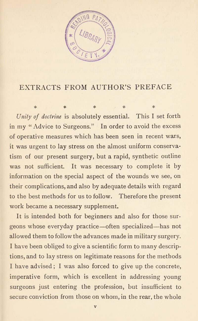 EXTRACTS FROM AUTHOR’S PREFACE •JfZ ^ Unity of doctrine is absolutely essential. This I set forth in my “ Advice to Surgeons.” In order to avoid the excess of operative measures which has been seen in recent wars, it was urgent to lay stress on the almost uniform conserva¬ tism of our present surgery, but a rapid, synthetic outline was not sufficient. It was necessary to complete it by information on the special aspect of the wounds we see, on their complications, and also by adequate details with regard to the best methods for us to follow. Therefore the present work became a necessary supplement. It is intended both for beginners and also for those sur¬ geons whose everyday practice—often specialized—has not allowed them to follow the advances made in military surgery. I have been obliged to give a scientific form to many descrip¬ tions, and to lay stress on legitimate reasons for the methods I have advised ; I was also forced to give up the concrete, imperative form, which is excellent in addressing young surgeons just entering the profession, but insufficient to secure conviction from those on whom, in the rear, the whole