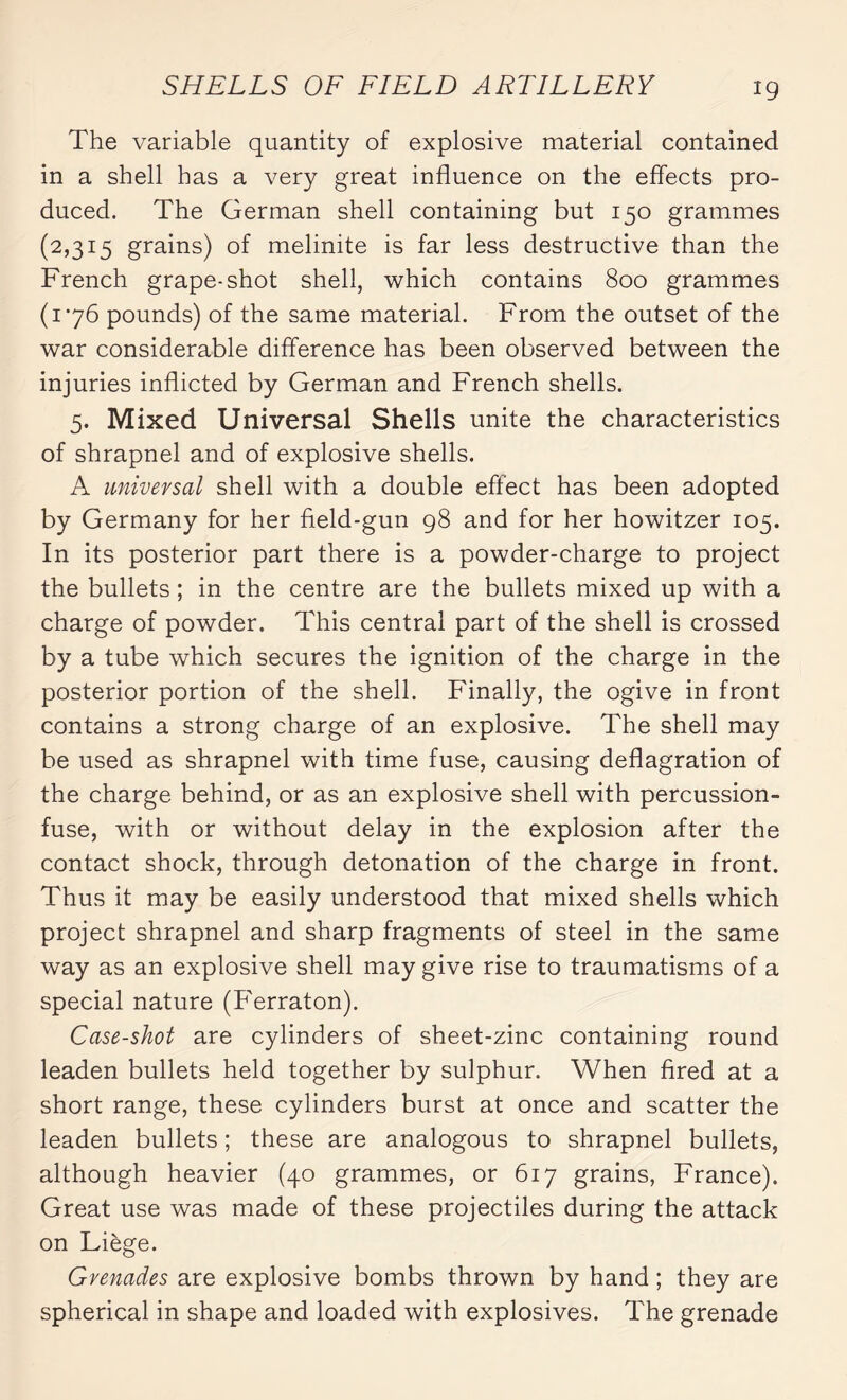 The variable quantity of explosive material contained in a shell has a very great influence on the effects pro¬ duced. The German shell containing but 150 grammes (2,31:5 grains) of melinite is far less destructive than the French grape-shot shell, which contains 800 grammes (176 pounds) of the same material. From the outset of the war considerable difference has been observed between the injuries inflicted by German and French shells. 5. Mixed Universal Shells unite the characteristics of shrapnel and of explosive shells. A universal shell with a double effect has been adopted by Germany for her field-gun 98 and for her howitzer 105. In its posterior part there is a powder-charge to project the bullets ; in the centre are the bullets mixed up with a charge of powder. This central part of the shell is crossed by a tube which secures the ignition of the charge in the posterior portion of the shell. Finally, the ogive in front contains a strong charge of an explosive. The shell may be used as shrapnel with time fuse, causing deflagration of the charge behind, or as an explosive shell with percussion- fuse, with or without delay in the explosion after the contact shock, through detonation of the charge in front. Thus it may be easily understood that mixed shells which project shrapnel and sharp fragments of steel in the same way as an explosive shell may give rise to traumatisms of a special nature (Ferraton). Case-shot are cylinders of sheet-zinc containing round leaden bullets held together by sulphur. When fired at a short range, these cylinders burst at once and scatter the leaden bullets ; these are analogous to shrapnel bullets, although heavier (40 grammes, or 617 grains, France). Great use was made of these projectiles during the attack on Liège. Grenades are explosive bombs thrown by hand ; they are spherical in shape and loaded with explosives. The grenade