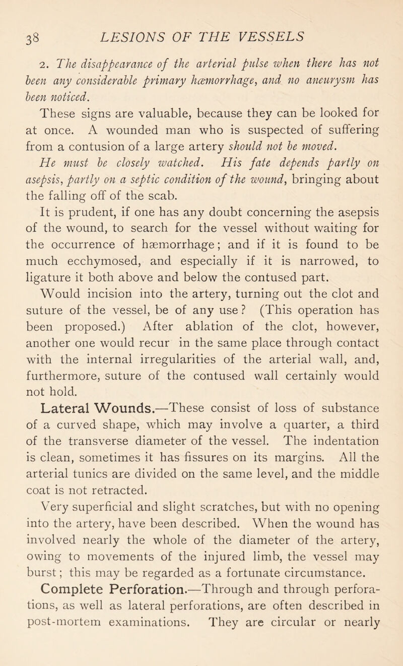 2. The disappearance of the arterial pulse when there has not been any considerable primary haemorrhage, and no aneurysm has been noticed. These signs are valuable, because they can be looked for at once. A wounded man who is suspected of suffering from a contusion of a large artery should not be moved. He must be closely watched. His fate depends partly on asepsis, partly on a septic condition of the wound, bringing about the falling off of the scab. It is prudent, if one has any doubt concerning the asepsis of the wound, to search for the vessel without waiting for the occurrence of haemorrhage ; and if it is found to be much ecchymosed, and especially if it is narrowed, to ligature it both above and below the contused part. Would incision into the artery, turning out the clot and suture of the vessel, be of any use ? (This operation has been proposed.) After ablation of the clot, however, another one would recur in the same place through contact with the internal irregularities of the arterial wall, and, furthermore, suture of the contused wall certainly would not hold. Lateral Wounds.—These consist of loss of substance of a curved shape, which may involve a quarter, a third of the transverse diameter of the vessel. The indentation is clean, sometimes it has fissures on its margins. All the arterial tunics are divided on the same level, and the middle coat is not retracted. Very superficial and slight scratches, but with no opening into the artery, have been described. When the wound has involved nearly the whole of the diameter of the artery, owing to movements of the injured limb, the vessel may burst ; this may be regarded as a fortunate circumstance. Complete Perforation.—Through and through perfora¬ tions, as well as lateral perforations, are often described in post-mortem examinations. They are circular or nearly