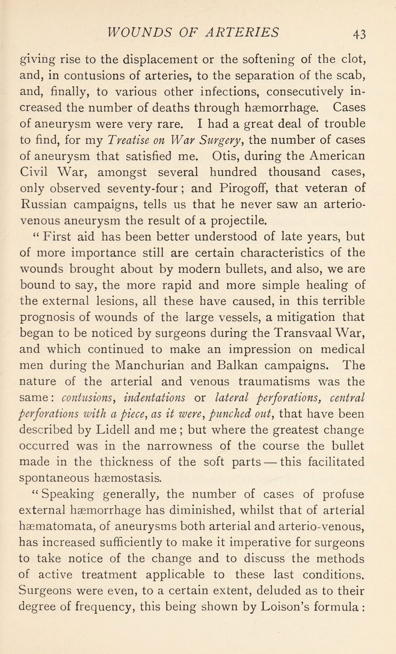 giving rise to the displacement or the softening of the clot, and, in contusions of arteries, to the separation of the scab, and, finally, to various other infections, consecutively in¬ creased the number of deaths through hæmorrhage. Cases of aneurysm were very rare. I had a great deal of trouble to find, for my Treatise on War Surgery, the number of cases of aneurysm that satisfied me. Otis, during the American Civil War, amongst several hundred thousand cases, only observed seventy-four ; and Pirogoff, that veteran of Russian campaigns, tells us that he never saw an arterio¬ venous aneurysm the result of a projectile. “ First aid has been better understood of late years, but of more importance still are certain characteristics of the wounds brought about by modern bullets, and also, we are bound to say, the more rapid and more simple healing of the external lesions, all these have caused, in this terrible prognosis of wounds of the large vessels, a mitigation that began to be noticed by surgeons during the Transvaal War, and which continued to make an impression on medical men during the Manchurian and Balkan campaigns. The nature of the arterial and venous traumatisms was the same : contusions, indentations or lateral perforations, central perforations with a piece, as it were, punched out, that have been described by Lidell and me ; but where the greatest change occurred was in the narrowness of the course the bullet made in the thickness of the soft parts — this facilitated spontaneous haemostasis. “ Speaking generally, the number of cases of profuse external haemorrhage has diminished, whilst that of arterial hæmatomata, of aneurysms both arterial and arterio-venous, has increased sufficiently to make it imperative for surgeons to take notice of the change and to discuss the methods of active treatment applicable to these last conditions. Surgeons were even, to a certain extent, deluded as to their degree of frequency, this being shown by Loison’s formula :