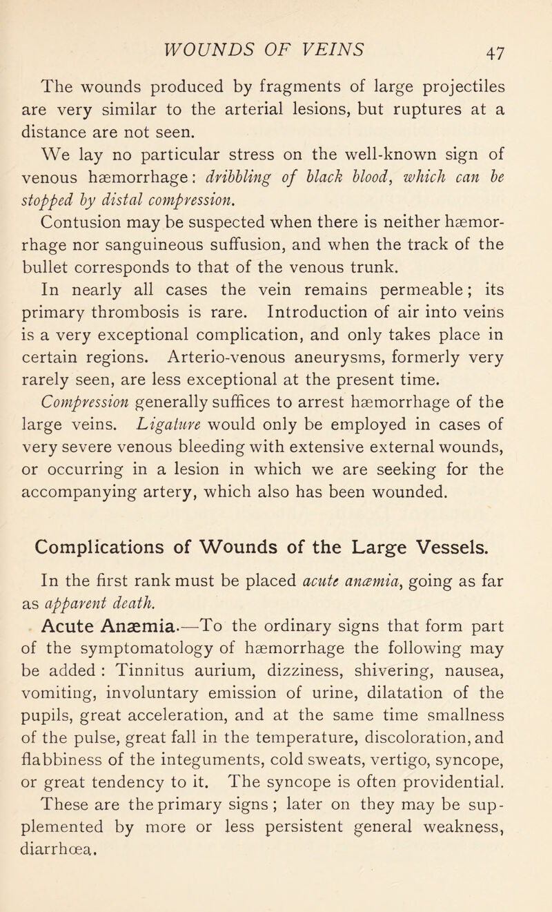 The wounds produced by fragments of large projectiles are very similar to the arterial lesions, but ruptures at a distance are not seen. We lay no particular stress on the well-known sign of venous haemorrhage : dribbling of black blood, which can be stopped by distal compression. Contusion may be suspected when there is neither haemor¬ rhage nor sanguineous suffusion, and when the track of the bullet corresponds to that of the venous trunk. In nearly all cases the vein remains permeable ; its primary thrombosis is rare. Introduction of air into veins is a very exceptional complication, and only takes place in certain regions. Arterio-venous aneurysms, formerly very rarely seen, are less exceptional at the present time. Compression generally suffices to arrest haemorrhage of the large veins. Ligature would only be employed in cases of very severe venous bleeding with extensive external wounds, or occurring in a lesion in which we are seeking for the accompanying artery, which also has been wounded. Complications of Wounds of the Large Vessels. In the first rank must be placed acute anæmia, going as far as apparent death. Acute Anæmia-—To the ordinary signs that form part of the symptomatology of haemorrhage the following may be added : Tinnitus aurium, dizziness, shivering, nausea, vomiting, involuntary emission of urine, dilatation of the pupils, great acceleration, and at the same time smallness of the pulse, great fall in the temperature, discoloration, and flabbiness of the integuments, cold sweats, vertigo, syncope, or great tendency to it. The syncope is often providential. These are the primary signs; later on they may be sup¬ plemented by more or less persistent general weakness, diarrhoea.