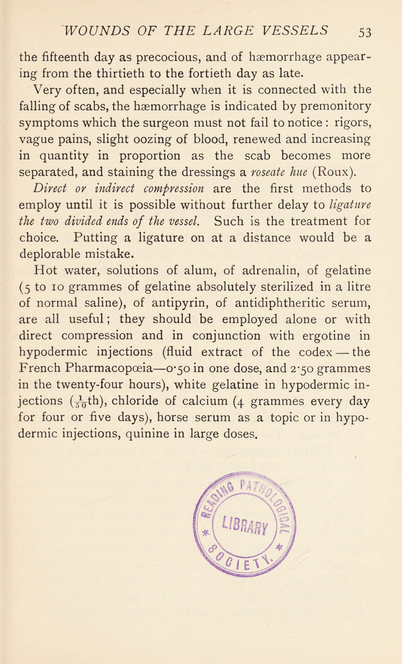 the fifteenth day as precocious, and of haemorrhage appear¬ ing from the thirtieth to the fortieth day as late. Very often, and especially when it is connected with the falling of scabs, the haemorrhage is indicated by premonitory symptoms which the surgeon must not fail to notice : rigors, vague pains, slight oozing of blood, renewed and increasing in quantity in proportion as the scab becomes more separated, and staining the dressings a roseate hue (Roux). Direct or indirect compression are the first methods to employ until it is possible without further delay to ligature the two divided ends of the vessel. Such is the treatment for choice. Putting a ligature on at a distance would be a deplorable mistake. Hot water, solutions of alum, of adrenalin, of gelatine (5 to 10 grammes of gelatine absolutely sterilized in a litre of normal saline), of antipyrin, of antidiphtheritic serum, are all useful ; they should be employed alone or with direct compression and in conjunction with ergotine in hypodermic injections (fluid extract of the codex — the French Pharmacopoeia—0*50 in one dose, and 2-50 grammes in the twenty-four hours), white gelatine in hypodermic in¬ jections (V^th), chloride of calcium (4 grammes every day for four or five days), horse serum as a topic or in hypo¬ dermic injections, quinine in large doses.