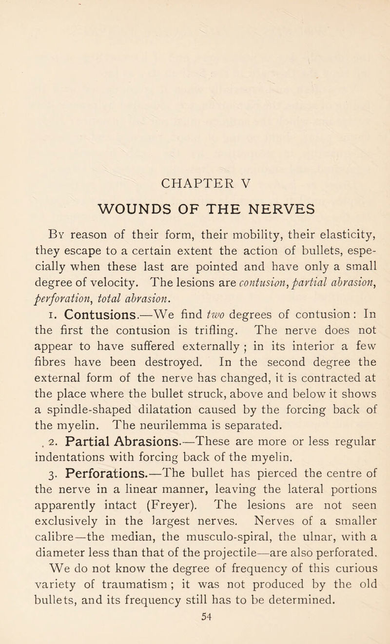 CHAPTER V WOUNDS OF THE NERVES By reason of their form, their mobility, their elasticity, they escape to a certain extent the action of bullets, espe¬ cially when these last are pointed and have only a small degree of velocity. The lesions are contusion, partial abrasion, perforation, total abrasion. i. Contusions.—We find two degrees of contusion : In the first the contusion is trifling. The nerve does not appear to have suffered externally ; in its interior a few fibres have been destroyed. In the second degree the external form of the nerve has changed, it is contracted at the place where the bullet struck, above and below it shows a spindle-shaped dilatation caused by the forcing back of the myelin. The neurilemma is separated. . 2. Partial Abrasions.—These are more or less regular indentations with forcing back of the myelin. 3. Perforations.—The bullet has pierced the centre of the nerve in a linear manner, leaving the lateral portions apparently intact (Freyer). The lesions are not seen exclusively in the largest nerves. Nerves of a smaller calibre—the median, the musculo-spiral, the ulnar, with a diameter less than that of the projectile—are also perforated. We do not know the degree of frequency of this curious variety of traumatism ; it was not produced by the old bullets, and its frequency still has to be determined.