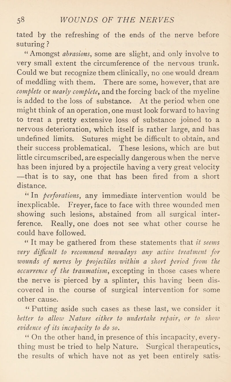 tated by the refreshing of the ends of the nerve before suturing ? “ Amongst abrasions, some are slight, and only involve to very small extent the circumference of the nervous trunk. Could we but recognize them clinically, no one would dream of meddling with them. There are some, however, that are complete or nearly complete, and the forcing back of the myeline is added to the loss of substance. At the period when one might think of an operation, one must look forward to having to treat a pretty extensive loss of substance joined to a nervous deterioration, which itself is rather large, and has undefined limits. Sutures might be difficult to obtain, and their success problematical. These lesions, which are but little circumscribed, are especially dangerous when the nerve has been injured by a projectile having a very great velocity —that is to say, one that has been fired from a short distance. “ In perforations, any immediate intervention would be inexplicable. Freyer, face to face with three wounded men showing such lesions, abstained from all surgical inter¬ ference. Really, one does not see what other course he could have followed. “ It may be gathered from these statements that it seems very difficult to recommend nowadays any active treatment for wounds of nerves by projectiles within a short period from the occurrence of the traumatism, excepting in those cases where the nerve is pierced by a splinter, this having been dis¬ covered in the course of surgical intervention for some other cause. “ Putting aside such cases as these last, we consider it better to allow Nature either to undertake repair, or to show evidence of its incapacity to do so. “ On the other hand, in presence of this incapacity, every¬ thing must be tried to help Nature. Surgical therapeutics, the results of which have not as yet been entirely satis-