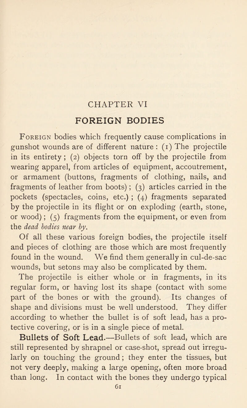 CHAPTER VI FOREIGN BODIES Foreign bodies which frequently cause complications in gunshot wounds are of different nature : (i) The projectile in its entirety ; (2) objects torn off by the projectile from wearing apparel, from articles of equipment, accoutrement, or armament (buttons, fragments of clothing, nails, and fragments of leather from boots) ; (3) articles carried in the pockets (spectacles, coins, etc.) ; (4) fragments separated by the projectile in its flight or on exploding (earth, stone, or wx>od) ; (5) fragments from the equipment, or even from the dead bodies near by. Of all these various foreign bodies, the projectile itself and pieces of clothing are those which are most frequently found in the wound. We find them generally in cul-de-sac wounds, but setons may also be complicated by them. The projectile is either whole or in fragments, in its regular form, or having lost its shape (contact with some part of the bones or with the ground). Its changes of shape and divisions must be well understood. They differ according to whether the bullet is of soft lead, has a pro¬ tective covering, or is in a single piece of metal. Bullets of Soft Lead.—Bullets of soft lead, which are still represented by shrapnel or case-shot, spread out irregu¬ larly on touching the ground ; they enter the tissues, but not very deeply, making a large opening, often more broad than long. In contact with the bones they undergo typical