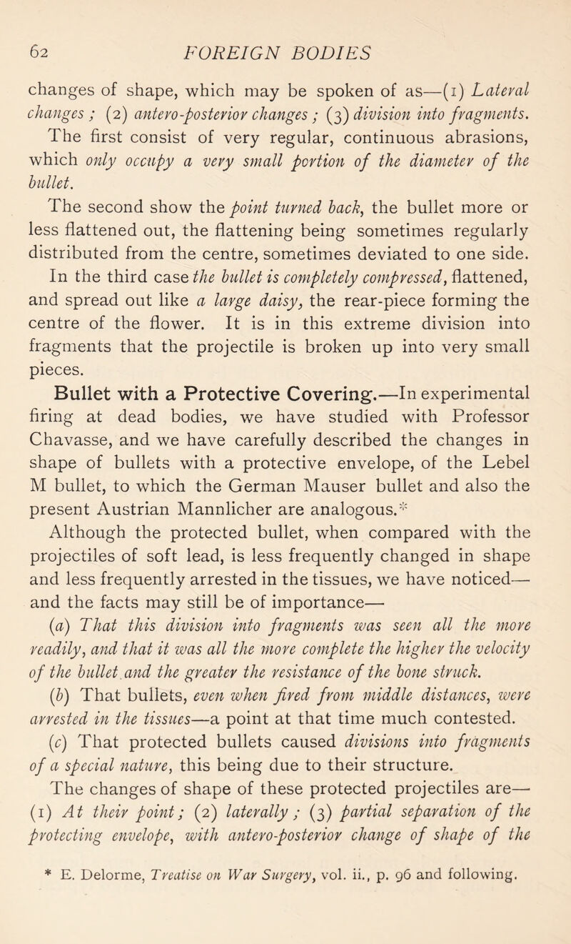 changes of shape, which may be spoken of as—(i) Lateral changes ; (2) antero-posterior changes ; (3) division into fragments. The first consist of very regular, continuous abrasions, which only occupy a very small portion of the diameter of the bullet. The second show the point turned back, the bullet more or less flattened out, the flattening being sometimes regularly distributed from the centre, sometimes deviated to one side. In the third case the bullet is completely compressed, flattened, and spread out like a large daisy, the rear-piece forming the centre of the flower. It is in this extreme division into fragments that the projectile is broken up into very small pieces. Bullet with a Protective Covering.—In experimental firing at dead bodies, we have studied with Professor Chavasse, and we have carefully described the changes in shape of bullets with a protective envelope, of the Lebel M bullet, to which the German Mauser bullet and also the present Austrian Mannlicher are analogous/ Although the protected bullet, when compared with the projectiles of soft lead, is less frequently changed in shape and less frequently arrested in the tissues, we have noticed— and the facts may still be of importance— (a) That this division into fragments was seen all the more readily, and that it was all the more complete the higher the velocity of the bullet and the greater the resistance of the bone struck. (b) That bullets, even when fired from middle distances, were arrested in the tissues—a point at that time much contested. (c) That protected bullets caused divisions into fragments of a special nature, this being due to their structure. The changes of shape of these protected projectiles are— (1) At their point; (2) laterally ; (3) partial separation of the protecting envelope, with antero-posterior change of shape of the