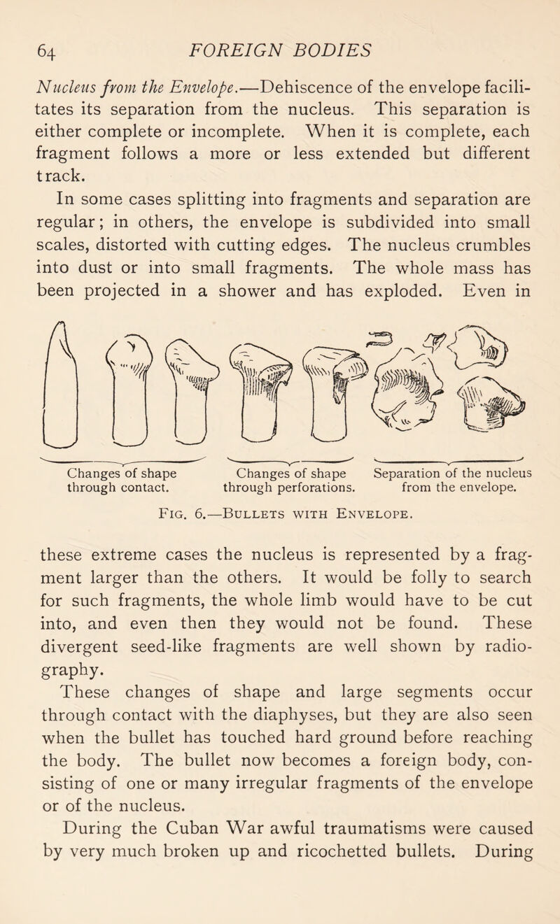 Nucleus from the Envelope.—Dehiscence of the envelope facili¬ tates its separation from the nucleus. This separation is either complete or incomplete. When it is complete, each fragment follows a more or less extended but different track. In some cases splitting into fragments and separation are regular ; in others, the envelope is subdivided into small scales, distorted with cutting edges. The nucleus crumbles into dust or into small fragments. The whole mass has been projected in a shower and has exploded. Even in Changes of shape Changes of shape Separation of the nucleus through contact. through perforations. from the envelope. Fig. 6.—Bullets with Envelope. these extreme cases the nucleus is represented by a frag¬ ment larger than the others. It would be folly to search for such fragments, the whole limb would have to be cut into, and even then they would not be found. These divergent seed-like fragments are well shown by radio- graphy. These changes of shape and large segments occur through contact with the diaphyses, but they are also seen when the bullet has touched hard ground before reaching the body. The bullet now becomes a foreign body, con¬ sisting of one or many irregular fragments of the envelope or of the nucleus. During the Cuban War awful traumatisms were caused by very much broken up and ricochetted bullets. During