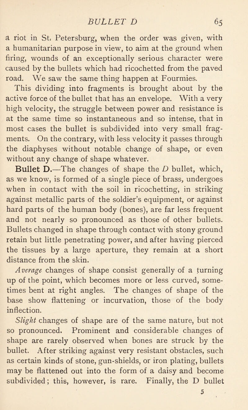 a riot iii St Petersburg, when the order was given, with a humanitarian purpose in view, to aim at the ground when firing, wounds of an exceptionally serious character were caused by the bullets which had ricochetted from the paved road. We saw the same thing happen at Fourmies. This dividing into fragments is brought about by the active force of the bullet that has an envelope. With a very high velocity, the struggle between power and resistance is at the same time so instantaneous and so intense, that in most cases the bullet is subdivided into very small frag¬ ments. On the contrary, with less velocity it passes through the diaphyses without notable change of shape, or even without any change of shape whatever. Bullet D.—The changes of shape the D bullet, which, as we know, is formed of a single piece of brass, undergoes when in contact with the soil in ricochetting, in striking against metallic parts of the soldier’s equipment, or against hard parts of the human body (bones), are far less frequent and not nearly so pronounced as those of other bullets. Bullets changed in shape through contact with stony ground retain but little penetrating power, and after having pierced the tissues by a large aperture, they remain at a short distance from the skin. Average changes of shape consist generally of a turning up of the point, which becomes more or less curved, some¬ times bent at right angles. The changes of shape of the base show flattening or incurvation, those of the body inflection. Slight changes of shape are of the same nature, but not so pronounced. Prominent and considerable changes of shape are rarely observed when bones are struck by the bullet. After striking against very resistant obstacles, such as certain kinds of stone, gun-shields, or iron plating, bullets may be flattened out into the form of a daisy and become subdivided ; this, however, is rare. Finally, the D bullet 5