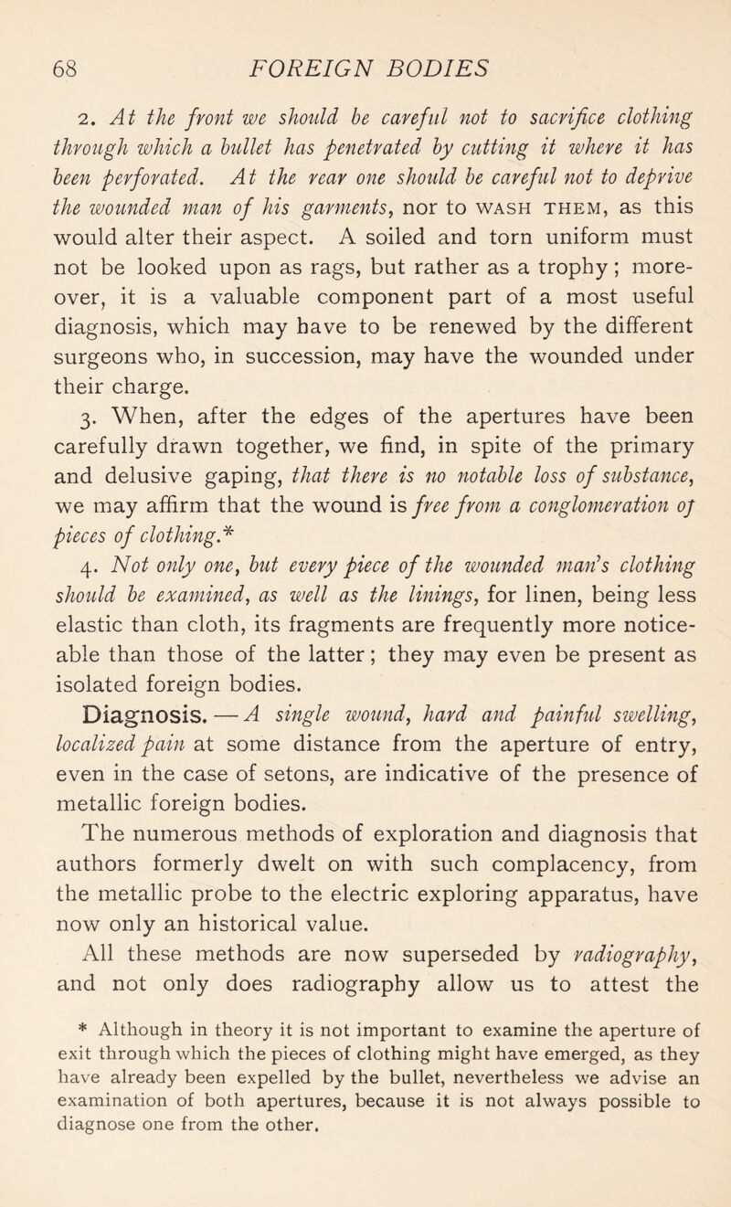 2. At the front we should be careful not to sacrifice clothing through which a bullet has penetrated by cutting it where it has been perforated. At the rear one should be careful not to deprive the wounded man of his garments, nor to wash them, as this would alter their aspect. A soiled and torn uniform must not be looked upon as rags, but rather as a trophy ; more¬ over, it is a valuable component part of a most useful diagnosis, which may have to be renewed by the different surgeons who, in succession, may have the wounded under their charge. 3. When, after the edges of the apertures have been carefully drawn together, we find, in spite of the primary and delusive gaping, that there is no notable loss of substance, we may affirm that the wound is free from a conglomeration oj pieces of clothing A 4. Not only one, but every piece of the wounded mails clothing should be examined, as well as the linings, for linen, being less elastic than cloth, its fragments are frequently more notice¬ able than those of the latter ; they may even be present as isolated foreign bodies. Diagnosis. — A single wound, hard and painful swelling, localized pain at some distance from the aperture of entry, even in the case of setons, are indicative of the presence of metallic foreign bodies. The numerous methods of exploration and diagnosis that authors formerly dwelt on with such complacency, from the metallic probe to the electric exploring apparatus, have now only an historical value. All these methods are now superseded by radiography, and not only does radiography allow us to attest the * Although in theory it is not important to examine the aperture of exit through which the pieces of clothing might have emerged, as they have already been expelled by the bullet, nevertheless we advise an examination of both apertures, because it is not always possible to diagnose one from the other.