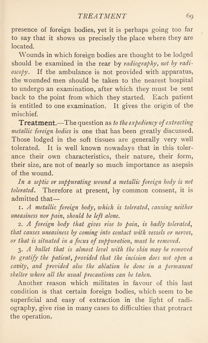 presence of foreign bodies, yet it is perhaps going too far to say that it shows us precisely the place where they are located. Wounds in which foreign bodies are thought to be lodged should be examined in the rear by radiography, not by radi¬ oscopy. If the ambulance is not provided with apparatus, the wounded men should be taken to the nearest hospital to undergo an examination, after which they must be sent back to the point from which they started. Each patient is entitled to one examination. It gives the origin of the mischief. Treatment.—The question as to the expediency of extracting metallic foreign bodies is one that has been greatly discussed. Those lodged in the soft tissues are generally very well tolerated. It is well known nowadays that in this toler¬ ance their own characteristics, their nature, their form, their size, are not of nearly so much importance as asepsis of the wound. In a septic or suppurating wound a metallic foreign body is not tolerated. Therefore at present, by common consent, it is admitted that— 1. A metallic foreign body, which is tolerated, causing neither uneasiness nor pain, should be left alone. 2. A foreign body that gives rise to pain, is badly tolerated, that causes uneasiness by coming into contact with vessels or nerves, or that is situated in a focus of suppuration, must be removed. 3. A bullet that is almost level with the skin may be removed to gratify the patient, provided that the incision does not open a cavity, and provided also the ablation be done in a permanent shelter where all the usual precautions can be taken. Another reason which militates in favour of this last condition is that certain foreign bodies, which seem to be superficial and easy of extraction in the light of radi¬ ography, give rise in many cases to difficulties that protract the operation.