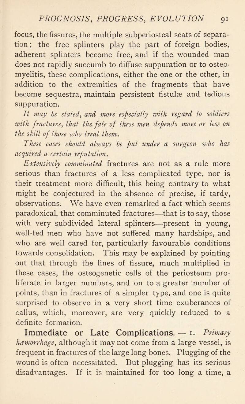 focus, the fissures, the multiple subperiosteal seats of separa¬ tion ; the free splinters play the part of foreign bodies, adherent splinters become free, and if the wounded man does not rapidly succumb to diffuse suppuration or to osteo¬ myelitis, these complications, either the one or the other, in addition to the extremities of the fragments that have become sequestra, maintain persistent fistulæ and tedious suppuration. It may be stated, and move especially with regard to soldiers with fractures, that the fate of these men depends move or less on the skill of those who treat them. These cases should always be put under a surgeon who has acquired a certain reputation. Extensively comminuted fractures are not as a rule more serious than fractures of a less complicated type, nor is their treatment more difficult, this being contrary to what might be conjectured in the absence of precise, if tardy, observations. We have even remarked a fact which seems paradoxical, that comminuted fractures—that is to say, those with very subdivided lateral splinters—present in young, well-fed men who have not suffered many hardships, and who are well cared for, particularly favourable conditions towards consolidation. This may be explained by pointing out that through the lines of fissure, much multiplied in these cases, the osteogenetic cells of the periosteum pro¬ liferate in larger numbers, and on to a greater number of points, than in fractures of a simpler type, and one is quite surprised to observe in a very short time exuberances of callus, which, moreover, are very quickly reduced to a definite formation. Immediate or Late Complications. — 1. Primary hemorrhage, although it may not come from a large vessel, is frequent in fractures of the large long bones. Plugging of the wound is often necessitated. But plugging has its serious disadvantages. If it is maintained for too long a time, a