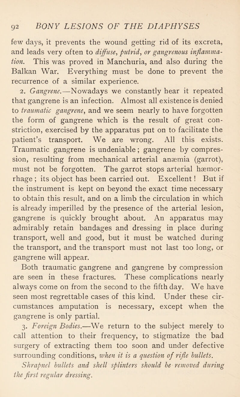 few days, it prevents the wound getting rid of its excreta, and leads very often to diffuse, putrid, or gangrenous inflamma¬ tion. This was proved in Manchuria, and also during the Balkan War. Everything must be done to prevent the recurrence of a similar experience. 2. Gangrene.—Nowadays we constantly hear it repeated that gangrene is an infection. Almost all existence is denied to traumatic gangrene, and we seem nearly to have forgotten the form of gangrene which is the result of great con¬ striction, exercised by the apparatus put on to facilitate the patient’s transport. We are wrong. All this exists. Traumatic gangrene is undeniable ; gangrene by compres¬ sion, resulting from mechanical arterial anæmia (garrot), must not be forgotten. The garrot stops arterial haemor¬ rhage ; its object has been carried out. Excellent ! But if the instrument is kept on beyond the exact time necessary to obtain this result, and on a limb the circulation in which is already imperilled by the presence of the arterial lesion, gangrene is quickly brought about. An apparatus may admirably retain bandages and dressing in place during transport, well and good, but it must be watched during the transport, and the transport must not last too long, or gangrene will appear. Both traumatic gangrene and gangrene by compression are seen in these fractures. These complications nearly always come on from the second to the fifth day. We have seen most regrettable cases of this kind. Under these cir¬ cumstances amputation is necessary, except when the gangrene is only partial. 3. Foreign Bodies.—We return to the subject merely to call attention to their frequency, to stigmatize the bad surgery of extracting them too soon and under defective surrounding conditions, when it is a question of rifle bullets. Shrapnel bullets and shell splinters should be removed during the first regular dressing.