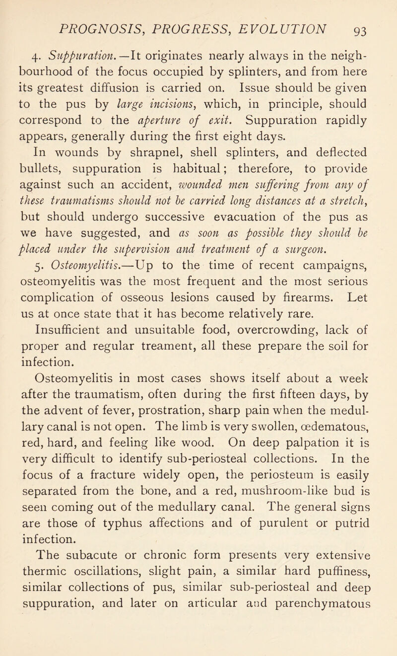 4. Suppuration. —It originates nearly always in the neigh¬ bourhood of the focus occupied by splinters, and from here its greatest diffusion is carried on. Issue should be given to the pus by large incisions, which, in principle, should correspond to the aperture of exit. Suppuration rapidly appears, generally during the first eight days. In wounds by shrapnel, shell splinters, and deflected bullets, suppuration is habitual ; therefore, to provide against such an accident, wounded men suffering from any of these traumatisms should not he carried long distances at a stretch, but should undergo successive evacuation of the pus as we have suggested, and as soon as possible they should he placed under the supervision and treatment of a surgeon. 5. Osteomyelitis.—Up to the time of recent campaigns, osteomyelitis was the most frequent and the most serious complication of osseous lesions caused by firearms. Let us at once state that it has become relatively rare. Insufficient and unsuitable food, overcrowding, lack of proper and regular treament, all these prepare the soil for infection. Osteomyelitis in most cases shows itself about a week after the traumatism, often during the first fifteen days, by the advent of fever, prostration, sharp pain when the medul¬ lary canal is not open. The limb is very swollen, œdematous, red, hard, and feeling like wood. On deep palpation it is very difficult to identify sub-periosteal collections. In the focus of a fracture widely open, the periosteum is easily separated from the bone, and a red, mushroom-like bud is seen coming out of the medullary canal. The general signs are those of typhus affections and of purulent or putrid infection. The subacute or chronic form presents very extensive thermic oscillations, slight pain, a similar hard puffiness, similar collections of pus, similar sub-periosteal and deep suppuration, and later on articular and parenchymatous