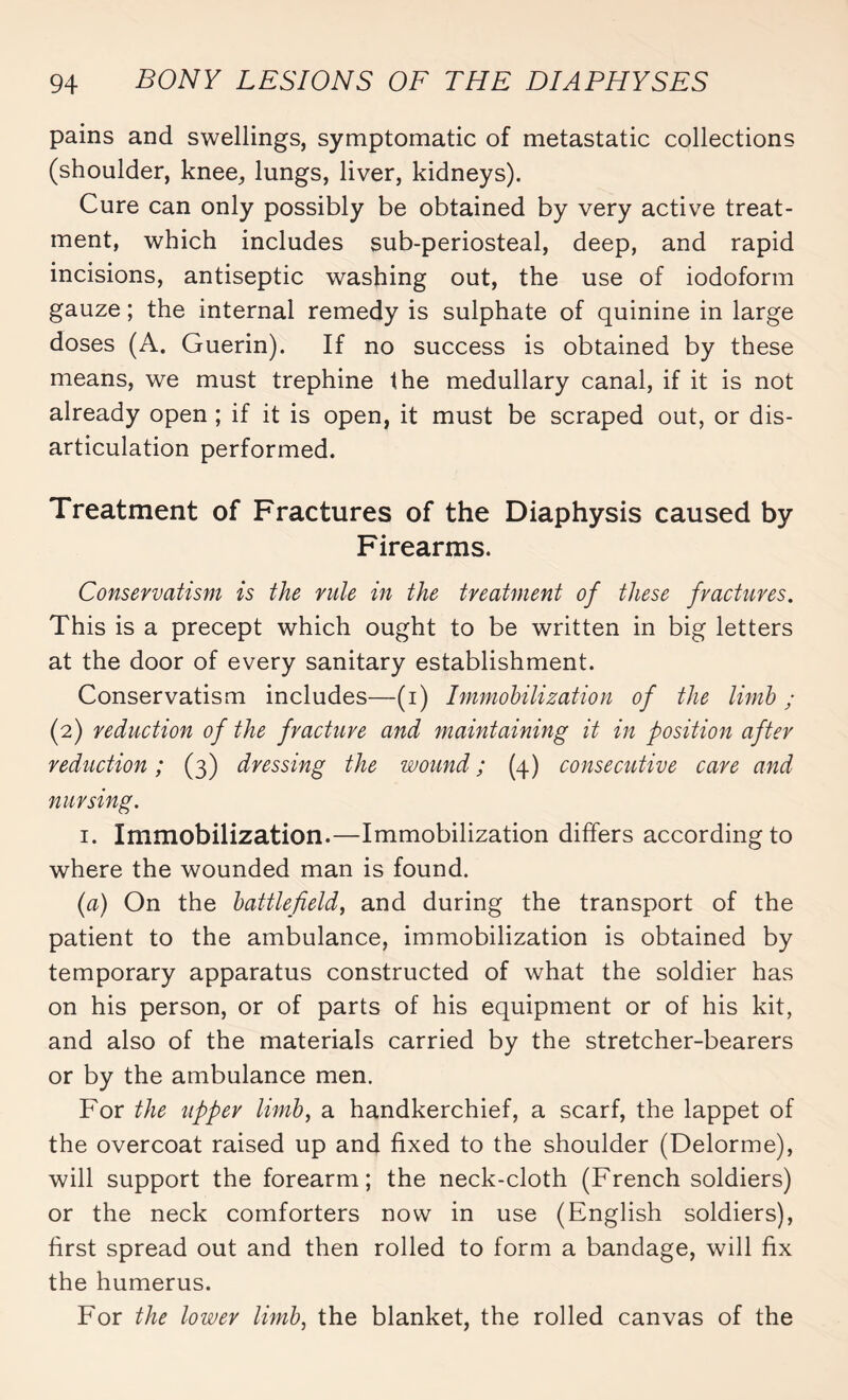 pains and swellings, symptomatic of metastatic collections (shoulder, knee, lungs, liver, kidneys). Cure can only possibly be obtained by very active treat¬ ment, which includes sub-periosteal, deep, and rapid incisions, antiseptic washing out, the use of iodoform gauze ; the internal remedy is sulphate of quinine in large doses (A. Guerin). If no success is obtained by these means, we must trephine the medullary canal, if it is not already open ; if it is open, it must be scraped out, or dis¬ articulation performed. Treatment of Fractures of the Diaphysis caused by Firearms. Conservatism is the rule in the treatment of these fractures. This is a precept which ought to be written in big letters at the door of every sanitary establishment. Conservatism includes—(i) Immobilization of the limb ; (2) reduction of the fracture and maintaining it in position after reduction ; (3) dressing the wound ; (4) consecutive care and nursing. 1. Immobilization.—Immobilization differs according to where the wounded man is found. (a) On the battlefield, and during the transport of the patient to the ambulance, immobilization is obtained by temporary apparatus constructed of what the soldier has on his person, or of parts of his equipment or of his kit, and also of the materials carried by the stretcher-bearers or by the ambulance men. For the upper limb, a handkerchief, a scarf, the lappet of the overcoat raised up and fixed to the shoulder (Delorme), will support the forearm; the neck-cloth (French soldiers) or the neck comforters now in use (English soldiers), first spread out and then rolled to form a bandage, will fix the humerus. For the lower limb, the blanket, the rolled canvas of the