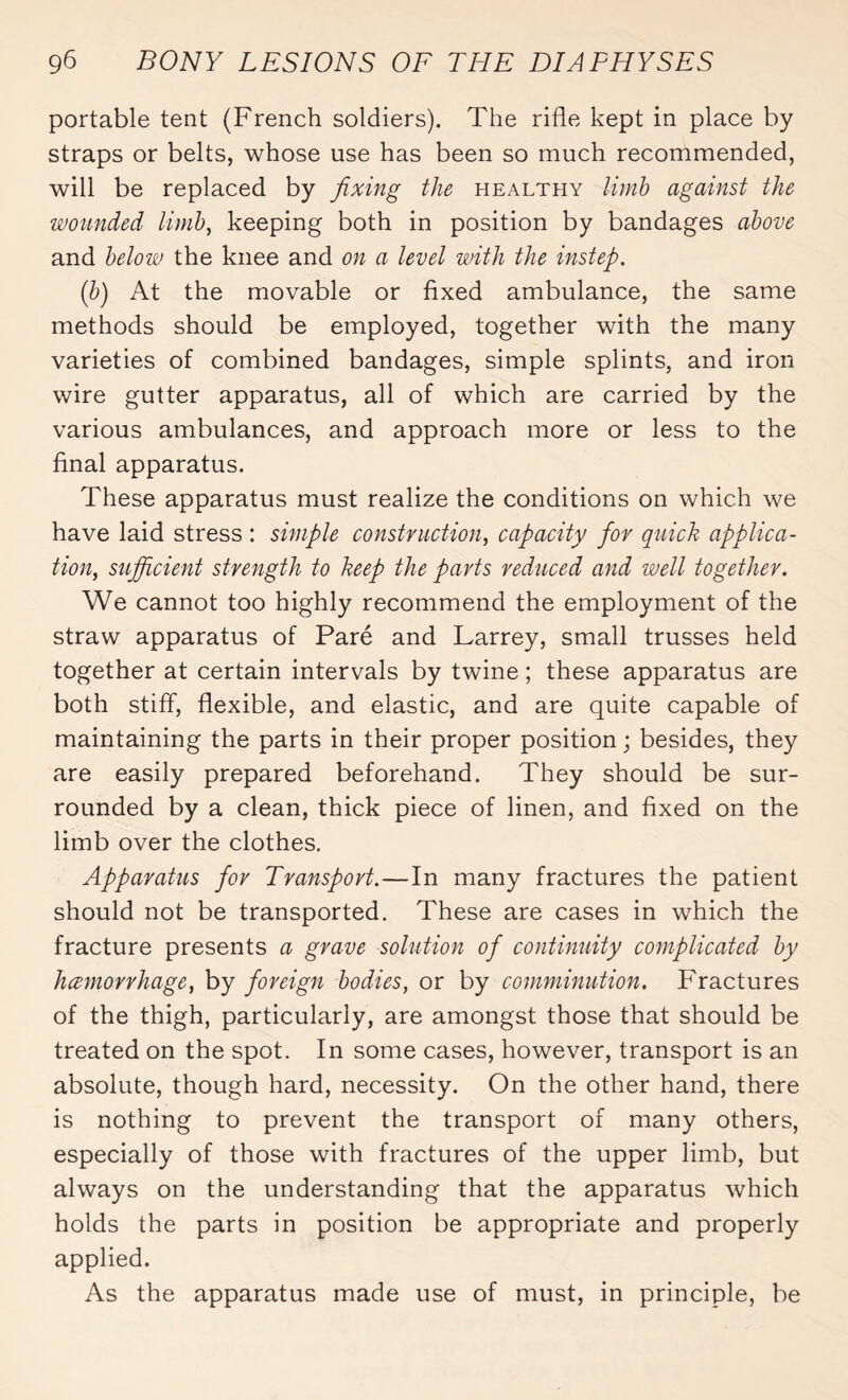portable tent (French soldiers). The rifle kept in place by straps or belts, whose use has been so much recommended, will be replaced by fixing the healthy limb against the wounded limb, keeping both in position by bandages above and below the knee and on a level with the instep. (b) At the movable or fixed ambulance, the same methods should be employed, together with the many varieties of combined bandages, simple splints, and iron wire gutter apparatus, all of which are carried by the various ambulances, and approach more or less to the final apparatus. These apparatus must realize the conditions on which we have laid stress : simple construction, capacity for quick applica¬ tion, sufficient strength to keep the parts reduced and well together. We cannot too highly recommend the employment of the straw apparatus of Paré and Larrey, small trusses held together at certain intervals by twine ; these apparatus are both stiff, flexible, and elastic, and are quite capable of maintaining the parts in their proper position ; besides, they are easily prepared beforehand. They should be sur¬ rounded by a clean, thick piece of linen, and fixed on the limb over the clothes. Apparatus for Transport.—In many fractures the patient should not be transported. These are cases in which the fracture presents a grave solution of continuity complicated by hemorrhage} by foreign bodies, or by comminution. Fractures of the thigh, particularly, are amongst those that should be treated on the spot. In some cases, however, transport is an absolute, though hard, necessity. On the other hand, there is nothing to prevent the transport of many others, especially of those with fractures of the upper limb, but always on the understanding that the apparatus which holds the parts in position be appropriate and properly applied. As the apparatus made use of must, in principle, be