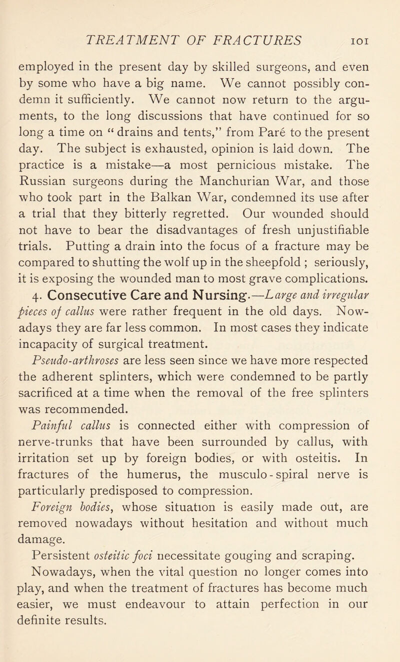 employed in the present day by skilled surgeons, and even by some who have a big name. We cannot possibly con¬ demn it sufficiently. We cannot now return to the argu¬ ments, to the long discussions that have continued for so long a time on “ drains and tents,” from Paré to the present day. The subject is exhausted, opinion is laid down. The practice is a mistake—a most pernicious mistake. The Russian surgeons during the Manchurian War, and those who took part in the Balkan War, condemned its use after a trial that they bitterly regretted. Our wounded should not have to bear the disadvantages of fresh unjustifiable trials. Putting a drain into the focus of a fracture may be compared to shutting the wolf up in the sheepfold ; seriously, it is exposing the wounded man to most grave complications. 4. Consecutive Care and Nursing.—Large and irregular pieces of callus were rather frequent in the old days. Now¬ adays they are far less common. In most cases they indicate incapacity of surgical treatment. Pseudo-arthroses are less seen since we have more respected the adherent splinters, which were condemned to be partly sacrificed at a time when the removal of the free splinters was recommended. Painful callus is connected either with compression of nerve-trunks that have been surrounded by callus, with irritation set up by foreign bodies, or with osteitis. In fractures of the humerus, the musculo - spiral nerve is particularly predisposed to compression. Foreign bodies, whose situation is easily made out, are removed nowadays without hesitation and without much damage. Persistent osteiiic foci necessitate gouging and scraping. Nowadays, when the vital question no longer comes into play, and when the treatment of fractures has become much easier, we must endeavour to attain perfection in our definite results.