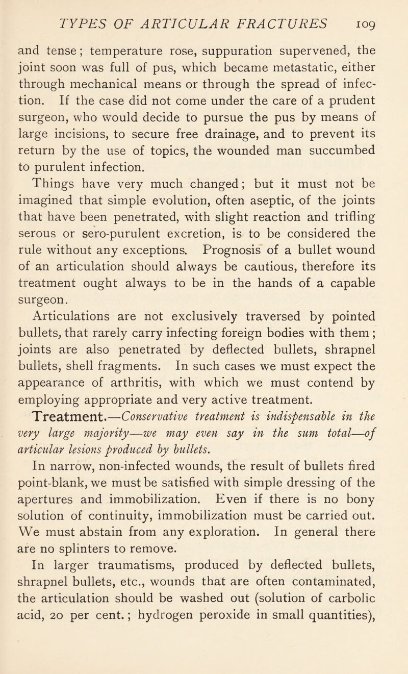 and tense; temperature rose, suppuration supervened, the joint soon was full of pus, which became metastatic, either through mechanical means or through the spread of infec¬ tion. If the case did not come under the care of a prudent surgeon, who would decide to pursue the pus by means of large incisions, to secure free drainage, and to prevent its return by the use of topics, the wounded man succumbed to purulent infection. Things have very much changed ; but it must not be imagined that simple evolution, often aseptic, of the joints that have been penetrated, with slight reaction and trifling serous or sero-purulent excretion, is to be considered the rule without any exceptions. Prognosis of a bullet wound of an articulation should always be cautious, therefore its treatment ought always to be in the hands of a capable surgeon. Articulations are not exclusively traversed by pointed bullets, that rarely carry infecting foreign bodies with them ; joints are also penetrated by deflected bullets, shrapnel bullets, shell fragments. In such cases we must expect the appearance of arthritis, with which we must contend by employing appropriate and very active treatment. Treatment.—Conservative treatment is indispensable in the very large majority—we may even say in the sum total—of articular lesions produced by bullets. In narrow, non-infected wounds, the result of bullets fired point-blank, we must be satisfied with simple dressing of the apertures and immobilization. Even if there is no bony solution of continuity, immobilization must be carried out. We must abstain from any exploration. In general there are no splinters to remove. In larger traumatisms, produced by deflected bullets, shrapnel bullets, etc., wounds that are often contaminated, the articulation should be washed out (solution of carbolic acid, 20 per cent. ; hydrogen peroxide in small quantities),