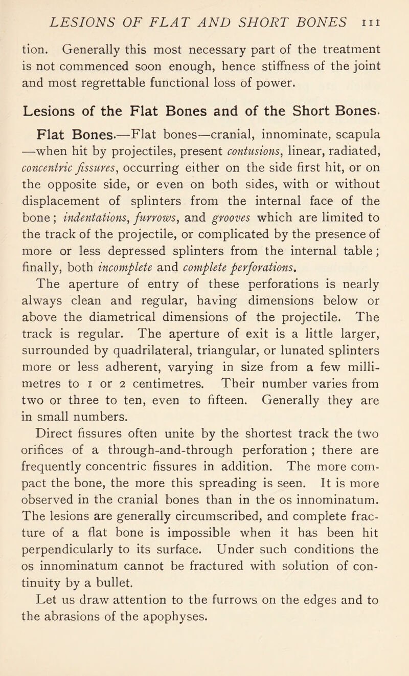 tion. Generally this most necessary part of the treatment is not commenced soon enough, hence stiffness of the joint and most regrettable functional loss of power. Lesions of the Flat Bones and of the Short Bones. Flat Bones.—Flat bones—cranial, innominate, scapula —when hit by projectiles, present contusions, linear, radiated, concentric fissures, occurring either on the side first hit, or on the opposite side, or even on both sides, with or without displacement of splinters from the internal face of the bone ; indentations, furrows, and grooves which are limited to the track of the projectile, or complicated by the presence of more or less depressed splinters from the internal table ; finally, both incomplete and complete perforations. The aperture of entry of these perforations is nearly always clean and regular, having dimensions below or above the diametrical dimensions of the projectile. The track is regular. The aperture of exit is a little larger, surrounded by quadrilateral, triangular, or lunated splinters more or less adherent, varying in size from a few milli¬ metres to i or 2 centimetres. Their number varies from two or three to ten, even to fifteen. Generally they are in small numbers. Direct fissures often unite by the shortest track the two orifices of a through-and-through perforation ; there are frequently concentric fissures in addition. The more com¬ pact the bone, the more this spreading is seen. It is more observed in the cranial bones than in the os innominatum. The lesions are generally circumscribed, and complete frac¬ ture of a flat bone is impossible when it has been hit perpendicularly to its surface. Under such conditions the os innominatum cannot be fractured with solution of con¬ tinuity by a bullet. Let us draw attention to the furrows on the edges and to the abrasions of the apophyses.