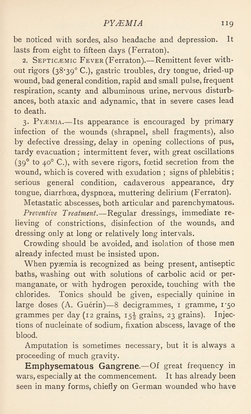 be noticed with sordes, also headache and depression. It lasts from eight to fifteen days (Ferraton). 2. Septicæmic Fever (Ferraton).—Remittent fever with¬ out rigors (38*39° C.), gastric troubles, dry tongue, dried-up wound, bad general condition, rapid and small pulse, frequent respiration, scanty and albuminous urine, nervous disturb¬ ances, both ataxic and adynamic, that in severe cases lead to death. 3. Pyæmia.—Its appearance is encouraged by primary infection of the wounds (shrapnel, shell fragments), also by defective dressing, delay in opening collections of pus, tardy evacuation ; intermittent fever, with great oscillations (39° to 4°° C.), with severe rigors, foetid secretion from the wound, which is covered with exudation ; signs of phlebitis ; serious general condition, cadaverous appearance, dry tongue, diarrhoea, dyspnoea, muttering delirium (Ferraton). Metastatic abscesses, both articular and parenchymatous. Preventive Treatment.—Regular dressings, immediate re¬ lieving of constrictions, disinfection of the wounds, and dressing only at long or relatively long intervals. Crowding should be avoided, and isolation of those men already infected must be insisted upon. When pyæmia is recognized as being present, antiseptic baths, washing out with solutions of carbolic acid or per¬ manganate, or with hydrogen peroxide, touching with the chlorides. Tonics should be given, especially quinine in large doses (A. Guérin)—8 decigrammes, 1 gramme, 1*50 grammes per day (12 grains, 15^ grains, 23 grains). Injec¬ tions of nucleinate of sodium, fixation abscess, lavage of the blood. Amputation is sometimes necessary, but it is always a proceeding of much gravity. Emphysematous Gangrene.—Of great frequency in wars, especially at the commencement. It has already been seen in many forms, chiefly on German wounded who have