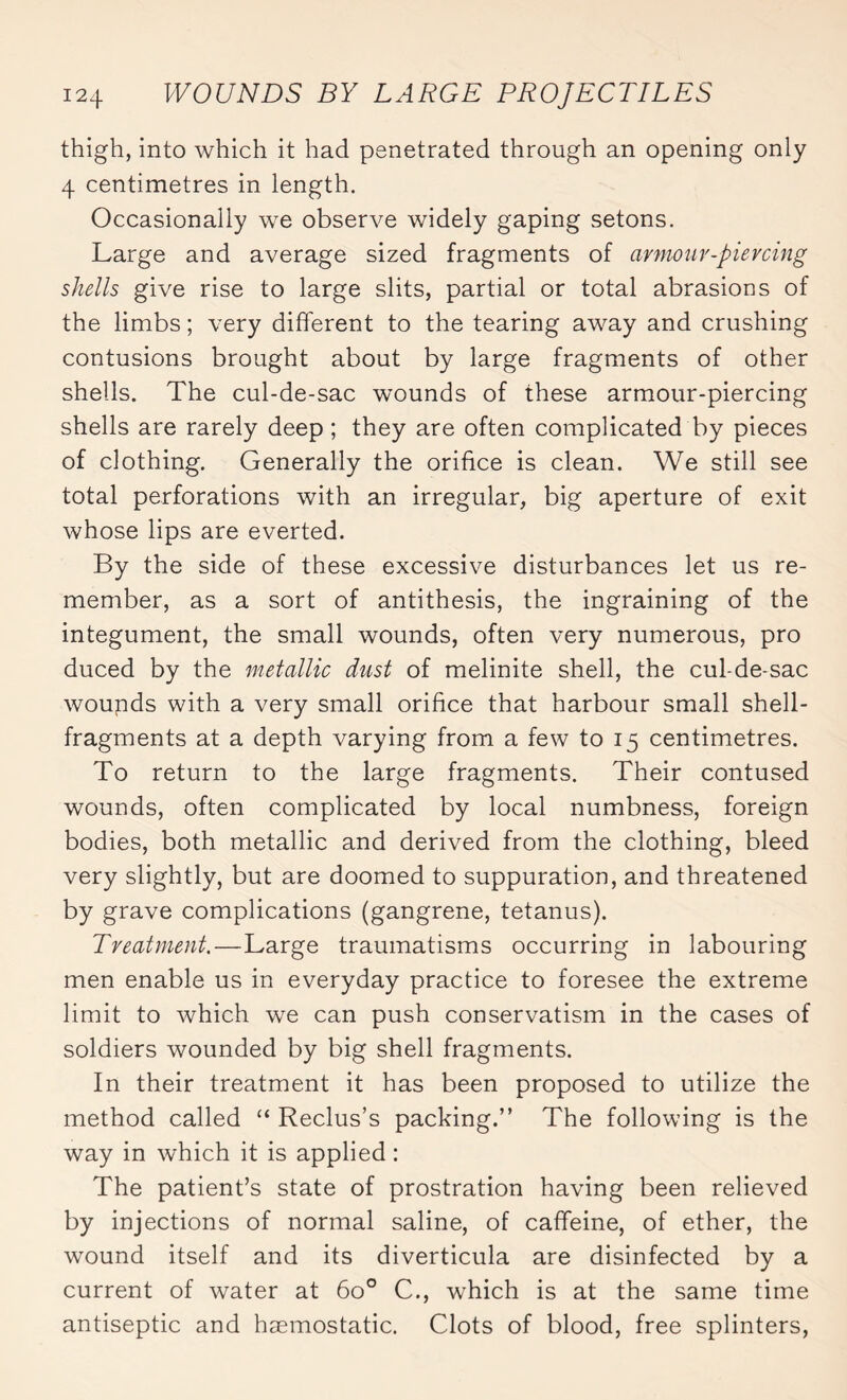 thigh, into which it had penetrated through an opening only 4 centimetres in length. Occasionally we observe widely gaping setons. Large and average sized fragments of armour-piercing shells give rise to large slits, partial or total abrasions of the limbs ; very different to the tearing away and crushing contusions brought about by large fragments of other shells. The cul-de-sac wounds of these armour-piercing shells are rarely deep ; they are often complicated by pieces of clothing. Generally the orifice is clean. We still see total perforations with an irregular, big aperture of exit whose lips are everted. By the side of these excessive disturbances let us re¬ member, as a sort of antithesis, the ingraining of the integument, the small wounds, often very numerous, pro duced by the metallic dust of melinite shell, the cul-de-sac wounds with a very small orifice that harbour small shell- fragments at a depth varying from a few to 15 centimetres. To return to the large fragments. Their contused wounds, often complicated by local numbness, foreign bodies, both metallic and derived from the clothing, bleed very slightly, but are doomed to suppuration, and threatened by grave complications (gangrene, tetanus). Treatment.—Large traumatisms occurring in labouring men enable us in everyday practice to foresee the extreme limit to which we can push conservatism in the cases of soldiers wounded by big shell fragments. In their treatment it has been proposed to utilize the method called “ Reclus’s packing.” The following is the way in which it is applied : The patient’s state of prostration having been relieved by injections of normal saline, of caffeine, of ether, the wound itself and its diverticula are disinfected by a current of water at 6o° C., which is at the same time antiseptic and haemostatic. Clots of blood, free splinters,
