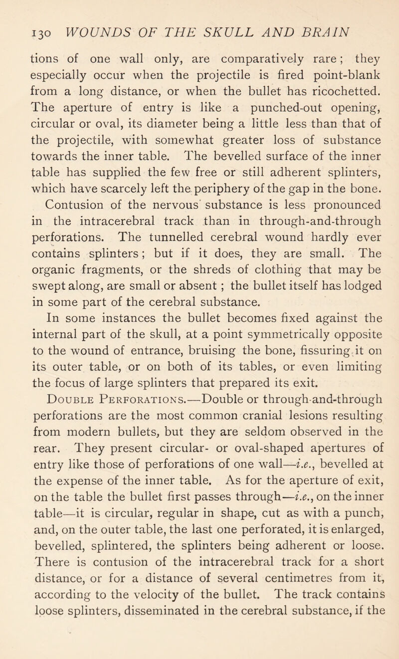 lions of one wall only, are comparatively rare ; they especially occur when the projectile is fired point-blank from a long distance, or when the bullet has ricochetted. The aperture of entry is like a punched-out opening, circular or oval, its diameter being a little less than that of the projectile, with somewhat greater loss of substance towards the inner table. The bevelled surface of the inner table has supplied the few free or still adherent splinters, which have scarcely left the periphery of the gap in the bone. Contusion of the nervous substance is less pronounced in the intracerebral track than in through-and-through perforations. The tunnelled cerebral wound hardly ever contains splinters ; but if it does, they are small. The organic fragments, or the shreds of clothing that may be swept along, are small or absent ; the bullet itself has lodged in some part of the cerebral substance. In some instances the bullet becomes fixed against the internal part of the skull, at a point symmetrically opposite to the wound of entrance, bruising the bone, fissuring it on its outer table, or on both of its tables, or even limiting the focus of large splinters that prepared its exit. Double Perforations.—Double or through-and-through perforations are the most common cranial lesions resulting from modern bullets, but they are seldom observed in the rear. They present circular- or oval-shaped apertures of entry like those of perforations of one wall—i.e.t bevelled at the expense of the inner table. As for the aperture of exit, on the table the bullet first passes through—i.e., on the inner table—it is circular, regular in shape, cut as with a punch, and, on the outer table, the last one perforated, it is enlarged, bevelled, splintered, the splinters being adherent or loose. There is contusion of the intracerebral track for a short distance, or for a distance of several centimetres from it, according to the velocity of the bullet. The track contains loose splinters, disseminated in the cerebral substance, if the