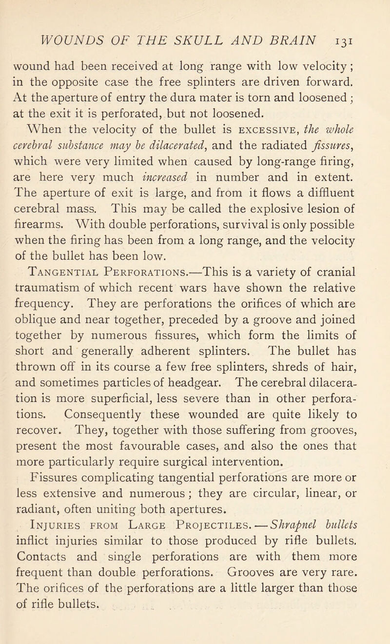 wound had been received at long range with low velocity ; in the opposite case the free splinters are driven forward. At the aperture of entry the dura mater is torn and loosened ; at the exit it is perforated, but not loosened. When the velocity of the bullet is excessive, the whole cerebral substance may be dilacerated, and the radiated fissures, which were very limited when caused by long-range firing, are here very much increased in number and in extent. The aperture of exit is large, and from it flows a diffluent cerebral mass. This may be called the explosive lesion of firearms. With double perforations, survival is only possible when the firing has been from a long range, and the velocity of the bullet has been low. Tangential Perforations.—This is a variety of cranial traumatism of which recent wars have shown the relative frequency. They are perforations the orifices of which are oblique and near together, preceded by a groove and joined together by numerous fissures, which form the limits of short and generally adherent splinters. The bullet has thrown off in its course a few free splinters, shreds of hair, and sometimes particles of headgear. The cerebral dilacera¬ tion is more superficial, less severe than in other perfora¬ tions. Consequently these wounded are quite likely to recover. They, together with those suffering from grooves, present the most favourable cases, and also the ones that more particularly require surgical intervention. Fissures complicating tangential perforations are more or less extensive and numerous ; they are circular, linear, or radiant, often uniting both apertures. Injuries from Large Projectiles.—Shrapnel bullets inflict injuries similar to those produced by rifle bullets. Contacts and single perforations are with them more frequent than double perforations. Grooves are very rare. The orifices of the perforations are a little larger than those of rifle bullets.