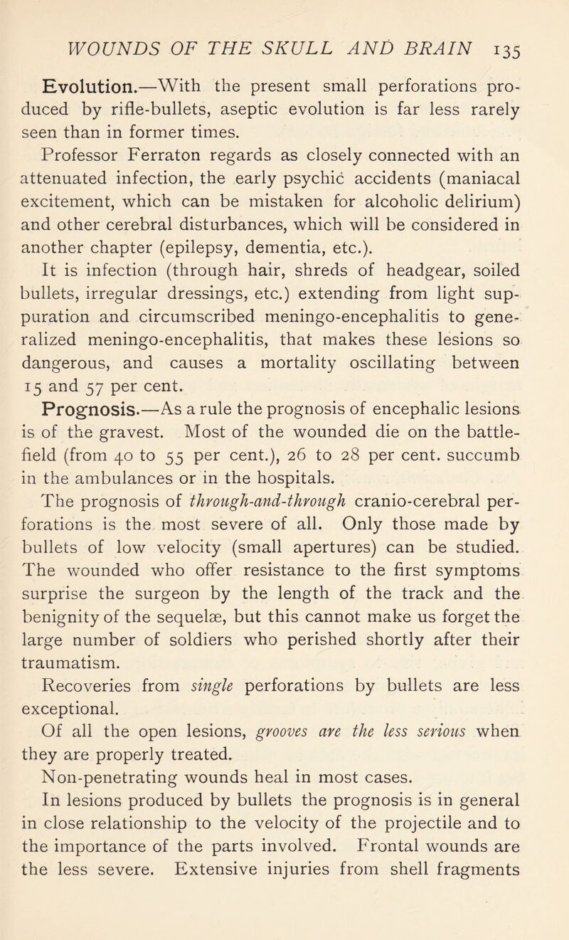 Evolution.—With the present small perforations pro¬ duced by rifle-bullets, aseptic evolution is far less rarely seen than in former times. Professor Ferraton regards as closely connected with an attenuated infection, the early psychic accidents (maniacal excitement, which can be mistaken for alcoholic delirium) and other cerebral disturbances, which will be considered in another chapter (epilepsy, dementia, etc.). It is infection (through hair, shreds of headgear, soiled bullets, irregular dressings, etc.) extending from light sup¬ puration and circumscribed meningo-encephalitis to gene¬ ralized meningo-encephalitis, that makes these lesions so dangerous, and causes a mortality oscillating between 15 and 57 per cent. Prognosis.—As a rule the prognosis of encephalic lesions is of the gravest. Most of the wounded die on the battle¬ field (from 40 to 55 per cent.), 26 to 28 per cent, succumb in the ambulances or in the hospitals. The prognosis of through-and-through cranio-cerebral per¬ forations is the most severe of all. Only those made by bullets of low velocity (small apertures) can be studied. The wounded who offer resistance to the first symptoms surprise the surgeon by the length of the track and the benignity of the sequelæ, but this cannot make us forget the large number of soldiers who perished shortly after their traumatism. Recoveries from single perforations by bullets are less exceptional. Of all the open lesions, grooves are the less serious when they are properly treated. Non-penetrating wounds heal in most cases. In lesions produced by bullets the prognosis is in general in close relationship to the velocity of the projectile and to the importance of the parts involved. Frontal wounds are the less severe. Extensive injuries from shell fragments