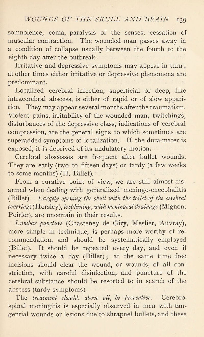 somnolence, coma, paralysis of the senses, cessation of muscular contraction. The wounded man passes away in a condition of collapse usually between the fourth to the eighth day after the outbreak. Irritative and depressive symptoms may appear in turn ; at other times either irritative or depressive phenomena are predominant. Localized cerebral infection, superficial or deep, like intracerebral abscess, is either of rapid or of slow appari¬ tion. They may appear several months after the traumatism. Violent pains, irritability of the wounded man, twitchings, disturbances of the depressive class, indications of cerebral compression, are the general signs to which sometimes are superadded symptoms of localization. If the dura-mater is exposed, it is deprived of its undulatory motion. Cerebral abscesses are frequent after bullet wounds. They are early (two to fifteen days) or tardy (a few weeks to some months) (H. Billet). From a curative point of view, we are still almost dis¬ armed when dealing with generalized meningo-encephalitis (Billet). Largely opening the skull with the toilet of the cerebral coverings (Horsley), trephining, with meningeal drainage (Mignon, Poirier), are uncertain in their results. Lumbar puncture (Chasteney de Giry, Meslier, Auvray), more simple in technique, is perhaps more worthy of re¬ commendation, and should be systematically employed (Billet). It should be repeated every day, and even if necessary twice a day (Billet) ; at the same time free incisions should clear the wound, or wounds, of all con¬ striction, with careful disinfection, and puncture of the cerebral substance should be resorted to in search of the abscess (tardy symptoms). The treatment should, above all, be preventive. Cerebro¬ spinal meningitis is especially observed in men with tan¬ gential wounds or lesions due to shrapnel bullets, and these