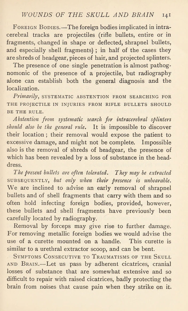 Foreign Bodies.—The foreign bodies implicated in intra¬ cerebral tracks are projectiles (rifle bullets, entire or in fragments, changed in shape or deflected, shrapnel bullets, and especially shell fragments) ; in half of the cases they are shreds of headgear, pieces of hair, and projected splinters. The presence of one single penetration is almost pathog¬ nomonic of the presence of a projectile, but radiography alone can establish both the general diagnosis and the localization. Primarily, systematic abstention from searching for THE PROJECTILE IN INJURIES FROM RIFLE BULLETS SHOULD BE THE RULE. Abstention from systematic search for intracerebral splinters should also be the general rule. It is impossible to discover their location ; their removal would expose the patient to excessive damage, and might not be complete. Impossible also is the removal of shreds of headgear, the presence of which has been revealed by a loss of substance in the head¬ dress. The present bullets are often tolerated. They may be extracted subsequently, but only when their presence is unbearable. We are inclined to advise an early removal of shrapnel bullets and of shell fragments that carry with them and so often hold infecting foreign bodies, provided, however, these bullets and shell fragments have previously been carefully located by radiography. Removal by forceps may give rise to further damage. For removing metallic foreign bodies we would advise the use of a curette mounted on a handle. This curette is similar to a urethral extractor scoop, and can be bent. Symptoms Consecutive to Traumatisms of the Skull and Brain.—Let us pass by adherent cicatrices, cranial losses of substance that are somewhat extensive and so difficult to repair with raised cicatrices, badly protecting the brain from noises that cause pain when they strike on it.