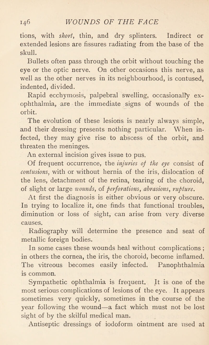 tions, with short, thin, and dry splinters. Indirect or extended lesions are fissures radiating from the base of the skull. Bullets often pass through the orbit without touching the eye or the optic nerve. On other occasions this nerve, as well as the other nerves in its neighbourhood, is contused, indented, divided. Rapid ecchymosis, palpebral swelling, occasionally ex¬ ophthalmia, are the immediate signs of wounds of the orbit. The evolution of these lesions is nearly always simple, and their dressing presents nothing particular. When in¬ fected, they may give rise to abscess of the orbit, and threaten the meninges. An external incision gives issue to pus. Of frequent occurrence, the injuries of the eye consist of contusions, with or without hernia of the iris, dislocation of the lens, detachment of the retina, tearing of the choroid, of slight or large wounds, of perforations, abrasions, rupture. At first the diagnosis is either obvious or very obscure. In trying to localize it, one finds that functional troubles, diminution or loss of sight, can arise from very diverse causes. Radiography will determine the presence and seat of metallic foreign bodies. In some cases these wounds heal without complications ; in others the cornea, the iris, the choroid, become inflamed. The vitreous becomes easily infected. Panophthalmia is common. Sympathetic ophthalmia is frequent. It is one of the most serious complications of lesions of the eye. It appears sometimes very quickly, sometimes in the course of the year following the wound—a fact which must not be lost sight of by the skilful medical man. Antiseptic dressings of iodoform ointment are used at