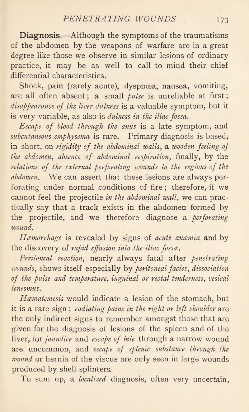 Diagnosis.—Although the symptoms of the traumatisms of the abdomen by the weapons of warfare are in a great degree like those we observe in similar lesions of ordinary practice, it may be as well to call to mind their chief differential characteristics. Shock, pain (rarely acute), dyspnoea, nausea, vomiting, are all often absent ; a small pulse is unreliable at first ; disappearance of the liver dulness is a valuable symptom, but it is very variable, as also is dulness in the iliac fossa. Escape of blood through the anus is a late symptom, and subcutaneous emphysema is rare. Primary diagnosis is based, in short, on rigidity of the abdominal walls, a wooden feeling op the abdomen, absence of abdominal respiration, finally, by the relations of the external perforating wounds to the regions of the abdomen. We can assert that these lesions are always per¬ forating under normal conditions of fire ; therefore, if we cannot feel the projectile in the abdominal wall, we can prac¬ tically say that a track exists in the abdomen formed by the projectile, and we therefore diagnose a perforating wound. Hœmorrhage is revealed by signs of acute ancemia and by the discovery of rapid effusion into the iliac fossce. Peritoneal reaction, nearly always fatal after penetrating wounds, shows itself especially by peritoneal facies, dissociation of the pulse and temperature, inguinal or rectal tenderness, vesical tenesmus. Hœmatemesis would indicate a lesion of the stomach, but it is a rare sign ; radiating pains in the right or left shoulder are the only indirect signs to remember amongst those that are given for the diagnosis of lesions of the spleen and of the liver, for jaundice and escape of bile through a narrow wound are uncommon, and escape of splenic substance through the wound or hernia of the viscus are only seen in large wounds produced by shell splinters. To sum up, a localized diagnosis, often very uncertain,