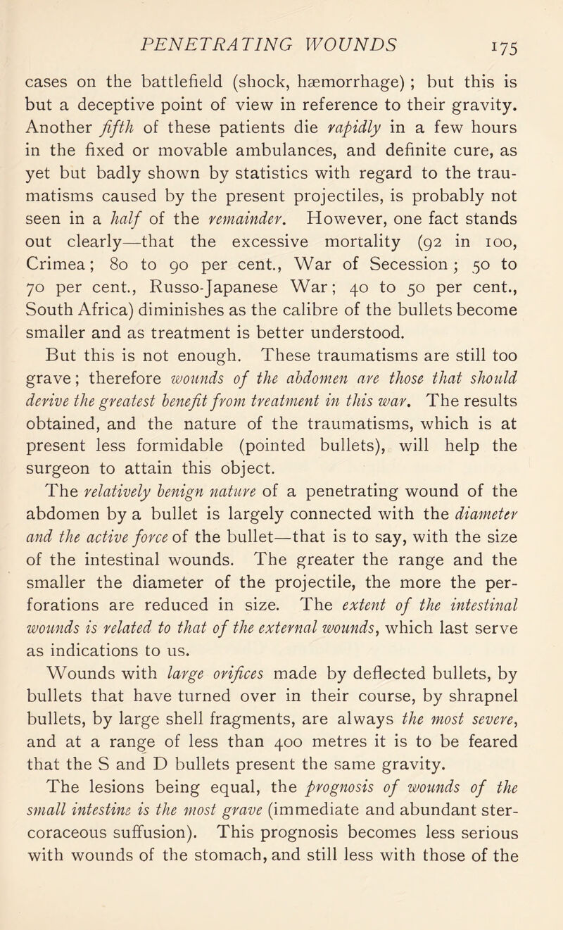 W 5 cases on the battlefield (shock, haemorrhage) ; but this is but a deceptive point of view in reference to their gravity. Another fifth of these patients die rapidly in a few hours in the fixed or movable ambulances, and definite cure, as yet but badly shown by statistics with regard to the trau¬ matisms caused by the present projectiles, is probably not seen in a half of the remainder. However, one fact stands out clearly—that the excessive mortality (92 in 100, Crimea; 80 to 90 per cent., War of Secession; 50 to 70 per cent., Russo-Japanese War; 40 to 50 per cent., South Africa) diminishes as the calibre of the bullets become smaller and as treatment is better understood. But this is not enough. These traumatisms are still too grave ; therefore wounds of the abdomen are those that should derive the greatest benefit from treatment in this war. The results obtained, and the nature of the traumatisms, which is at present less formidable (pointed bullets), will help the surgeon to attain this object. The relatively benign nature of a penetrating wound of the abdomen by a bullet is largely connected with the diameter and the active force of the bullet—that is to say, with the size of the intestinal wounds. The greater the range and the smaller the diameter of the projectile, the more the per¬ forations are reduced in size. The extent of the intestinal wounds is related to that of the external wounds, which last serve as indications to us. Wounds with large orifices made by deflected bullets, by bullets that have turned over in their course, by shrapnel bullets, by large shell fragments, are always the most severe, and at a range of less than 400 metres it is to be feared that the S and D bullets present the same gravity. The lesions being equal, the prognosis of wounds of the small intestine is the most grave (immediate and abundant ster- coraceous suffusion). This prognosis becomes less serious with wounds of the stomach, and still less with those of the