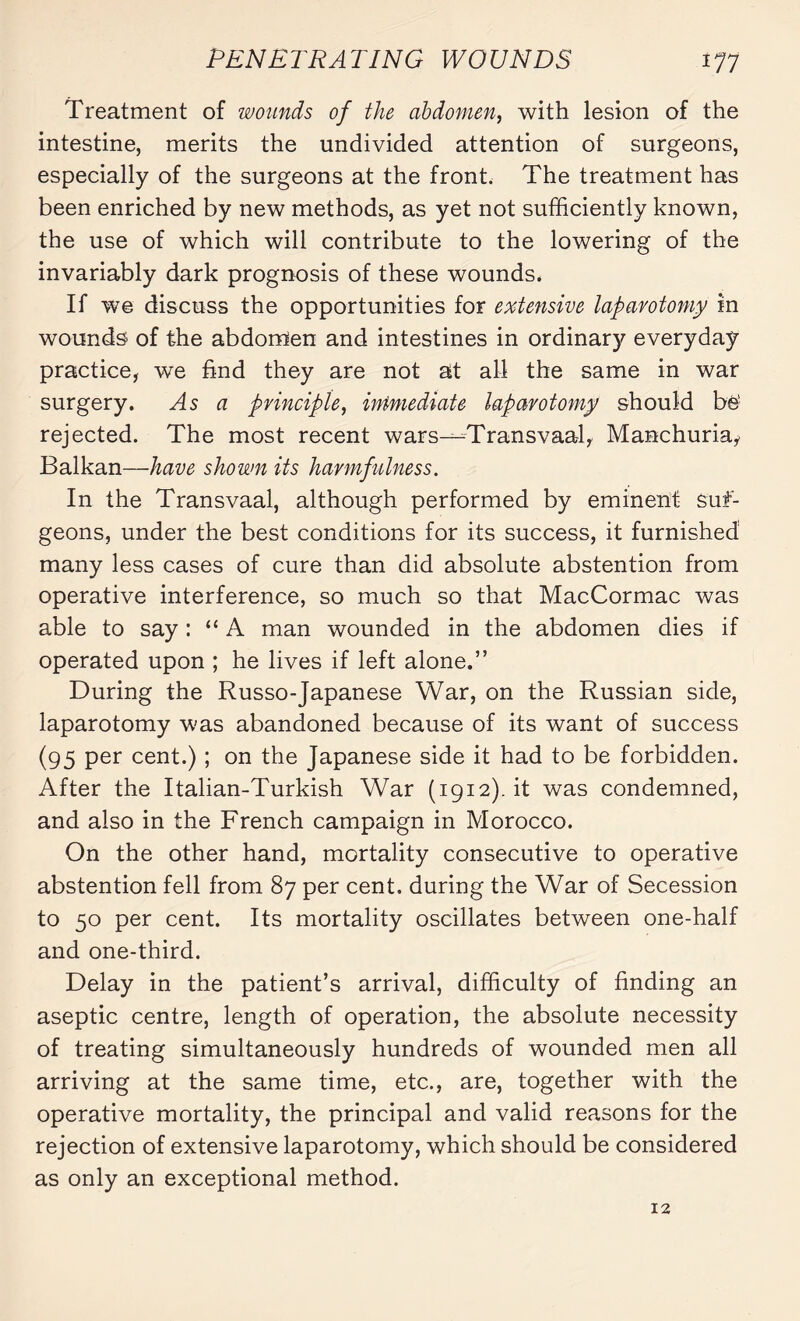 Treatment of wounds of the abdomen, with lesion of the intestine, merits the undivided attention of surgeons, especially of the surgeons at the front. The treatment has been enriched by new methods, as yet not sufficiently known, the use of which will contribute to the lowering of the invariably dark prognosis of these wounds. If we discuss the opportunities for extensive laparotomy in wounds of the abdomen and intestines in ordinary everyday practice, we find they are not at all the same in war surgery. As a principle, immediate laparotomy should be' rejected. The most recent wars—Transvaal, Manchuria, Balkan—have shown its harmfulness. In the Transvaal, although performed by eminent suf- geons, under the best conditions for its success, it furnished many less cases of cure than did absolute abstention from operative interference, so much so that MacCormac was able to say : “A man wounded in the abdomen dies if operated upon ; he lives if left alone.” During the Russo-Japanese War, on the Russian side, laparotomy was abandoned because of its want of success (95 Per cent.) ; on the Japanese side it had to be forbidden. After the Italian-Turkish War (1912). it was condemned, and also in the French campaign in Morocco. On the other hand, mortality consecutive to operative abstention fell from 87 per cent, during the War of Secession to 50 per cent. Its mortality oscillates between one-half and one-third. Delay in the patient’s arrival, difficulty of finding an aseptic centre, length of operation, the absolute necessity of treating simultaneously hundreds of wounded men all arriving at the same time, etc., are, together with the operative mortality, the principal and valid reasons for the rejection of extensive laparotomy, which should be considered as only an exceptional method. 12