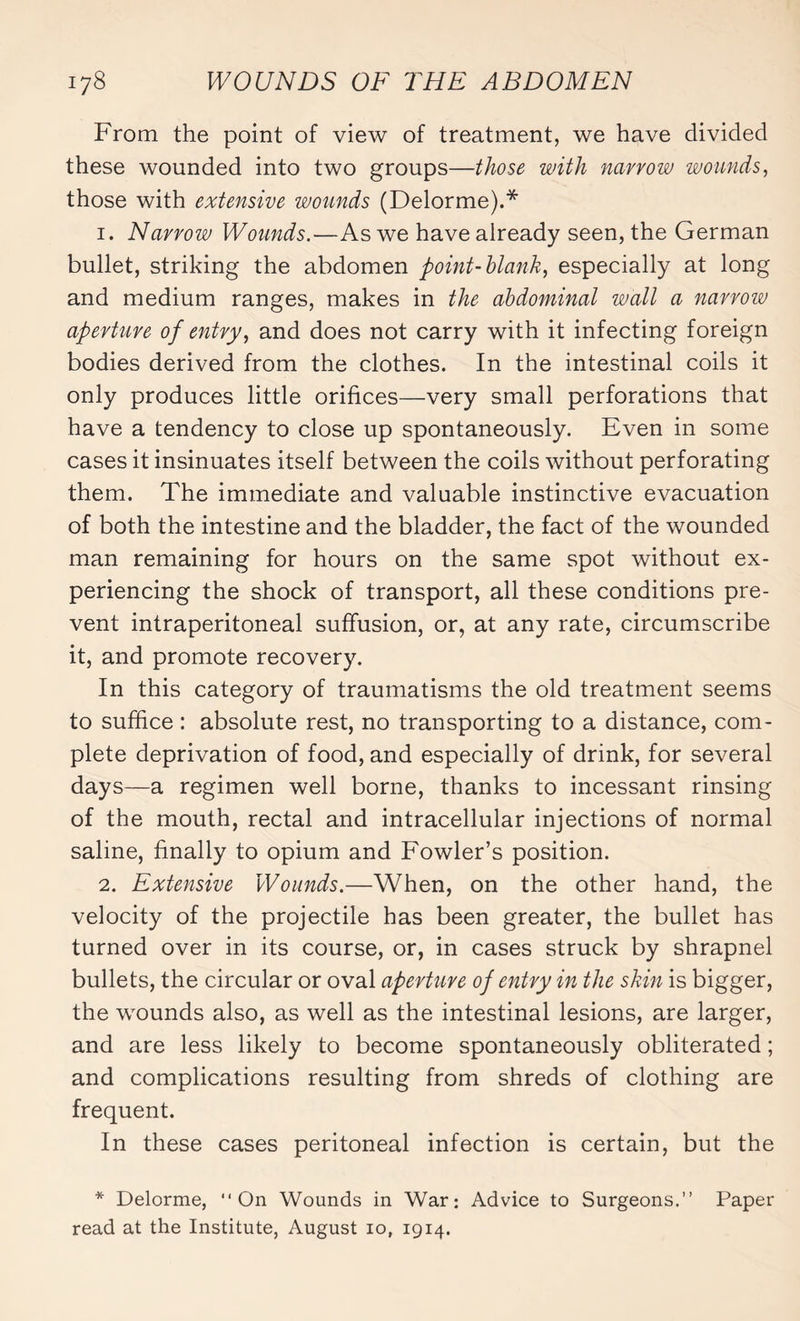 From the point of view of treatment, we have divided these wounded into two groups—those with narrow wounds, those with extensive wounds (Delorme).* 1. Narrow Wounds.—As we have already seen, the German bullet, striking the abdomen point-blank, especially at long and medium ranges, makes in the abdominal wall a narrow aperture of entry, and does not carry with it infecting foreign bodies derived from the clothes. In the intestinal coils it only produces little orifices—very small perforations that have a tendency to close up spontaneously. Even in some cases it insinuates itself between the coils without perforating them. The immediate and valuable instinctive evacuation of both the intestine and the bladder, the fact of the wounded man remaining for hours on the same spot without ex¬ periencing the shock of transport, all these conditions pre¬ vent intraperitoneal suffusion, or, at any rate, circumscribe it, and promote recovery. In this category of traumatisms the old treatment seems to suffice : absolute rest, no transporting to a distance, com¬ plete deprivation of food, and especially of drink, for several days—a regimen well borne, thanks to incessant rinsing of the mouth, rectal and intracellular injections of normal saline, finally to opium and Fowler’s position. 2. Extensive Wounds.—When, on the other hand, the velocity of the projectile has been greater, the bullet has turned over in its course, or, in cases struck by shrapnel bullets, the circular or oval aperture of entry in the skin is bigger, the wounds also, as well as the intestinal lesions, are larger, and are less likely to become spontaneously obliterated ; and complications resulting from shreds of clothing are frequent. In these cases peritoneal infection is certain, but the * Delorme, On Wounds in War: Advice to Surgeons.” Paper read at the Institute, August 10, 1914.