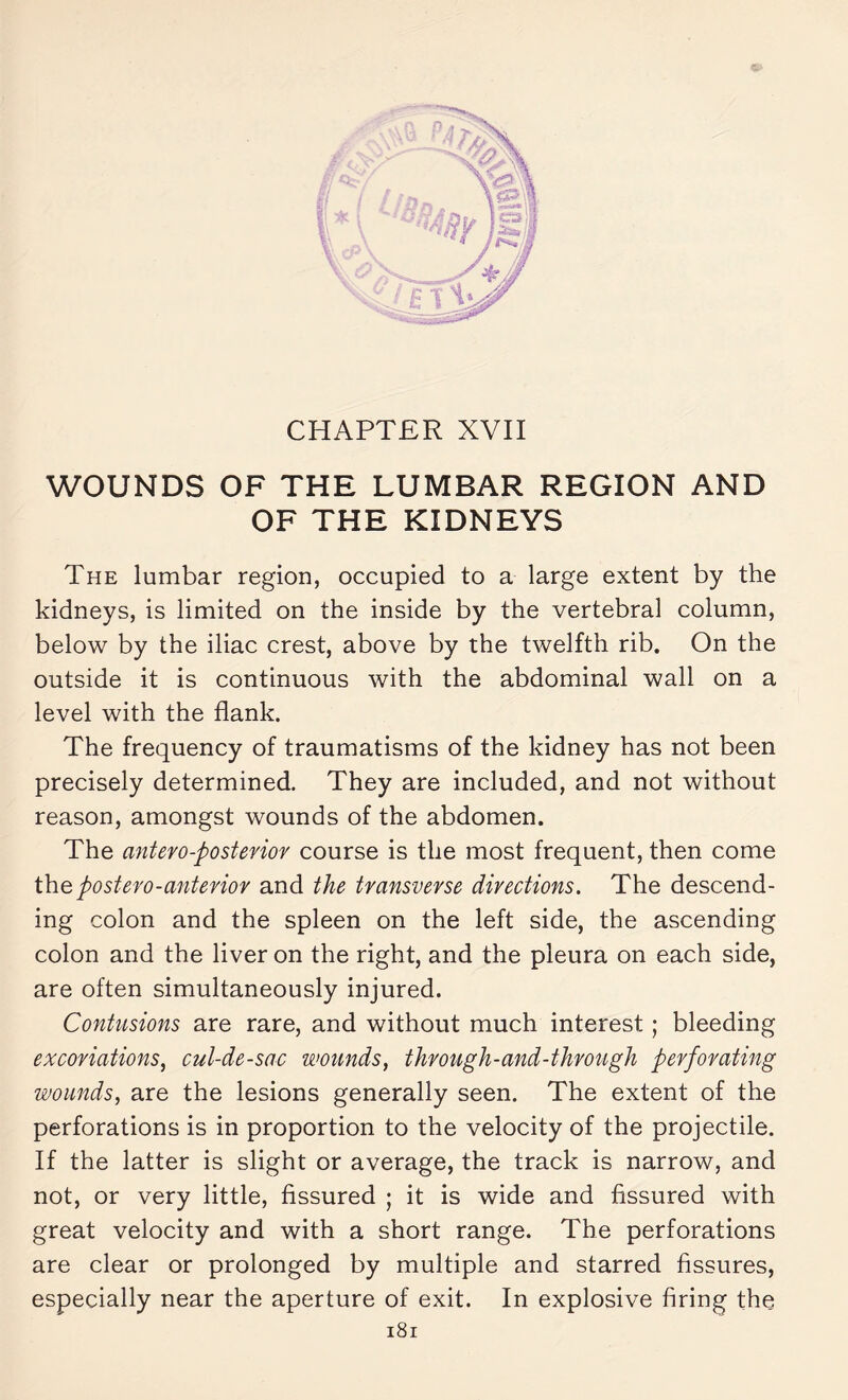 WOUNDS OF THE LUMBAR REGION AND OF THE KIDNEYS The lumbar region, occupied to a large extent by the kidneys, is limited on the inside by the vertebral column, below by the iliac crest, above by the twelfth rib. On the outside it is continuous with the abdominal wall on a level with the flank. The frequency of traumatisms of the kidney has not been precisely determined. They are included, and not without reason, amongst wounds of the abdomen. The antero-posterior course is the most frequent, then come thepostero-anterior and the transverse directions. The descend¬ ing colon and the spleen on the left side, the ascending colon and the liver on the right, and the pleura on each side, are often simultaneously injured. Contusions are rare, and without much interest ; bleeding excoriations, cul-de-sac wounds, through-and-through perforating wounds, are the lesions generally seen. The extent of the perforations is in proportion to the velocity of the projectile. If the latter is slight or average, the track is narrow, and not, or very little, fissured ; it is wide and fissured with great velocity and with a short range. The perforations are clear or prolonged by multiple and starred fissures, especially near the aperture of exit. In explosive firing the