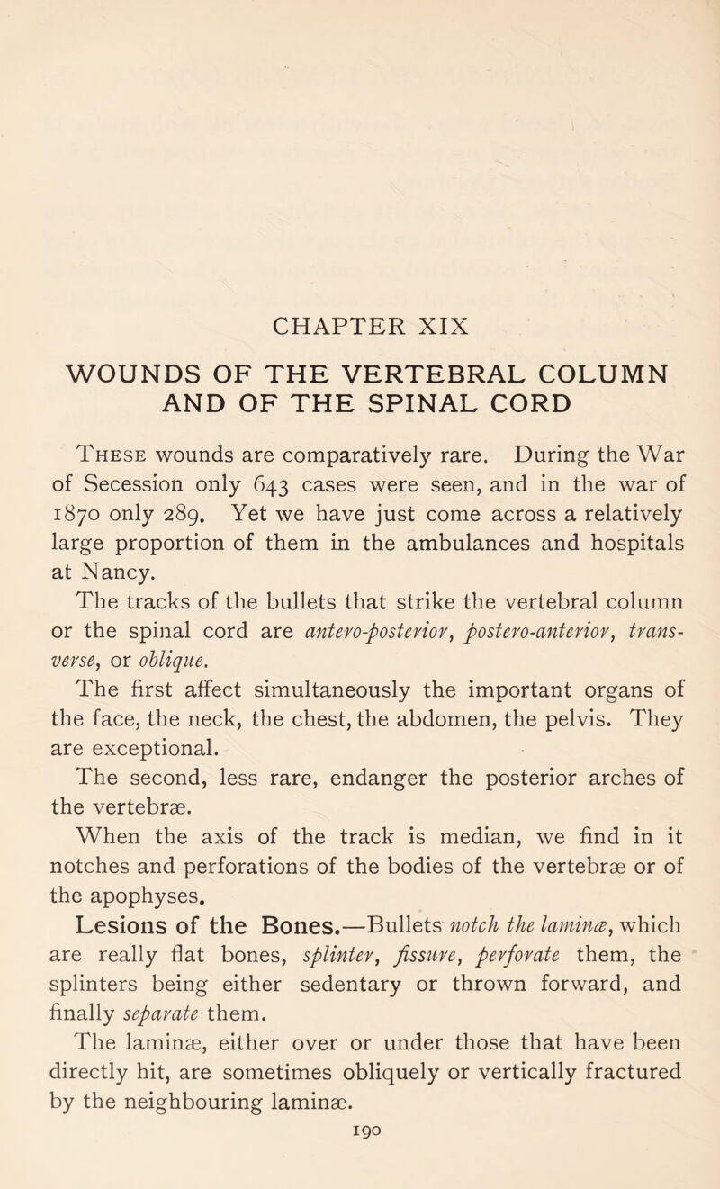 WOUNDS OF THE VERTEBRAL COLUMN AND OF THE SPINAL CORD These wounds are comparatively rare. During the War of Secession only 643 cases were seen, and in the war of 1870 only 289. Yet we have just come across a relatively large proportion of them in the ambulances and hospitals at Nancy. The tracks of the bullets that strike the vertebral column or the spinal cord are antero-posterior, postero-anterior, trans¬ verse, or oblique. The first affect simultaneously the important organs of the face, the neck, the chest, the abdomen, the pelvis. They are exceptional. The second, less rare, endanger the posterior arches of the vertebras. When the axis of the track is median, we find in it notches and perforations of the bodies of the vertebrae or of the apophyses. Lesions of the Bones.—Bullets notch the lamina, which are really fiat bones, splinter, fissure, perforate them, the splinters being either sedentary or thrown forward, and finally separate them. The laminae, either over or under those that have been directly hit, are sometimes obliquely or vertically fractured by the neighbouring laminae.