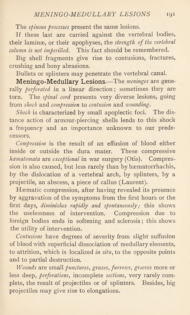 MENINGO-MEDULLARY LESIONS igi The spinous processes present the same lesions. If these last are carried against the vertebral bodies, their laminæ, or their apophyses, the strength of the vertebral column is not imperilled. This fact should be remembered. Big shell fragments give rise to contusions, fractures, crushing and bony abrasions. Bullets or splinters may penetrate the vertebral canal. Meningo-Medullary Lesions.—The meninges are gene¬ rally perforated in a linear direction ; sometimes they are torn. The spinal cord presents very diverse lesions, going from shock and compression to contusion and wounding. Shock is characterized by small apoplectic foci. The dis¬ tance action of armour-piercing shells lends to this shock a frequency and an importance unknown to our prede¬ cessors. Compression is the result of an effusion of blood either inside or outside the dura mater. These compressive hcematomata are exceptional in war surgery (Otis). Compres¬ sion is also caused, but less rarely than by hæmatorrhachis, by the dislocation of a vertebral arch, by splinters, by a projectile, an abscess, a piece of callus (Laurent). Haematic compression, after having revealed its presence by aggravation of the symptoms from the first hours or the first days, diminishes rapidly and spontaneously ; this shows the uselessness of intervention. Compression due to foreign bodies ends in softening and sclerosis ; this shows the utility of intervention. Contusions have degrees of severity from slight suffusion of blood with superficial dissociation of medullary elements, to attrition, which is localized in situ, to the opposite points and to partial destruction. Wounds are small punctures, grazes, furrows, grooves more or less deep, perforations, incomplete sections, very rarely com¬ plete, the result of projectiles or of splinters. Besides, big projectiles may give rise to elongations.