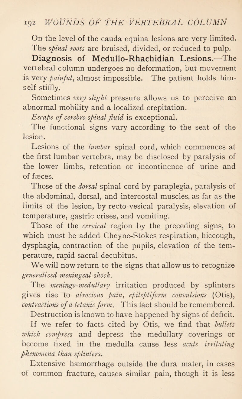 On the level of the cauda equina lesions are very limited. The spinal roots are bruised, divided, or reduced to pulp. Diagnosis of Medullo-Rhachidian Lesions.—The vertebral column undergoes no deformation, but movement is very painful, almost impossible. The patient holds him¬ self stiffly. Sometimes very slight pressure allows us to perceive an abnormal mobility and a localized crepitation. Escape of cerebro-spinal fluid is exceptional. The functional signs vary according to the seat of the lesion. Lesions of the lumbar spinal cord, which commences at the first lumbar vertebra, may be disclosed by paralysis of the lower limbs, retention or incontinence of urine and of fæces. Those of the dorsal spinal cord by paraplegia, paralysis of the abdominal, dorsal, and intercostal muscles, as far as the limits of the lesion, by recto-vesical paralysis, elevation of temperature, gastric crises, and vomiting. Those of the cervical region by the preceding signs, to which must be added Cheyne-Stokes respiration, hiccough, dysphagia, contraction of the pupils, elevation of the tem¬ perature, rapid sacral decubitus. We will now return to the signs that allow us to recognize generalized meningeal shock. The meningo-medullary irritation produced by splinters gives rise to atrocious pain, epileptiform convulsions (Otis), contractions of a tetanic form. This fact should be remembered. Destruction is known to have happened by signs of deficit. If we refer to facts cited by Otis, we find that bullets which compress and depress the medullary coverings or become fixed in the medulla cause less acute irritating phenomena than splinters. Extensive haemorrhage outside the dura mater, in cases of common fracture, causes similar pain, though it is less