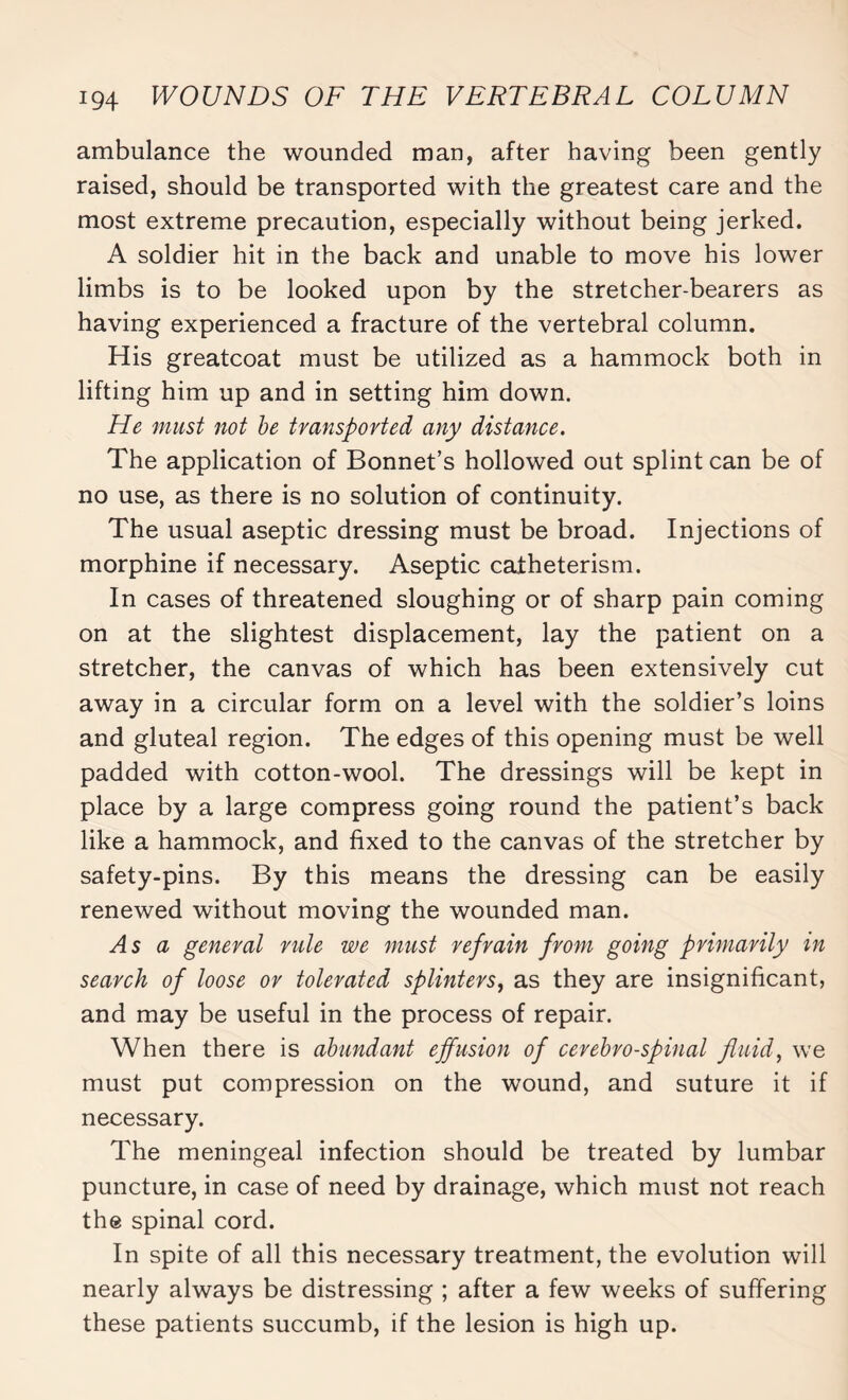 ambulance the wounded man, after having been gently raised, should be transported with the greatest care and the most extreme precaution, especially without being jerked. A soldier hit in the back and unable to move his lower limbs is to be looked upon by the stretcher-bearers as having experienced a fracture of the vertebral column. His greatcoat must be utilized as a hammock both in lifting him up and in setting him down. He must not be transported any distance. The application of Bonnet’s hollowed out splint can be of no use, as there is no solution of continuity. The usual aseptic dressing must be broad. Injections of morphine if necessary. Aseptic catheterism. In cases of threatened sloughing or of sharp pain coming on at the slightest displacement, lay the patient on a stretcher, the canvas of which has been extensively cut away in a circular form on a level with the soldier’s loins and gluteal region. The edges of this opening must be well padded with cotton-wool. The dressings will be kept in place by a large compress going round the patient’s back like a hammock, and fixed to the canvas of the stretcher by safety-pins. By this means the dressing can be easily renewed without moving the wounded man. As a general rule we must refrain from going primarily in search of loose or tolerated splinters, as they are insignificant, and may be useful in the process of repair. When there is abundant effusion of cerebrospinal fluid, we must put compression on the wound, and suture it if necessary. The meningeal infection should be treated by lumbar puncture, in case of need by drainage, which must not reach the spinal cord. In spite of all this necessary treatment, the evolution will nearly always be distressing ; after a few weeks of suffering these patients succumb, if the lesion is high up.
