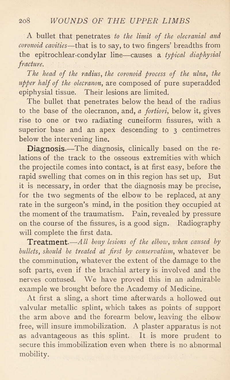 A bullet that penetrates to the limit of the olecvanial and covonoid cavities—that is to say, to two fingers’ breadths from the epitrochlear-condylar line—causes a typical diaphysial fracture. The head of the radius, the covonoid process of the ulna, the upper half of the olecranon, are composed of pure superadded epiphysial tissue. Their lesions are limited. The bullet that penetrates below the head of the radius to the base of the olecranon, and, a fortiori, below it, gives rise to one or two radiating cuneiform fissures, with a superior base and an apex descending to 3 centimetres below the intervening line. Diagnosis.—The diagnosis, clinically based on the re¬ lations of the track to the osseous extremities with which the projectile comes into contact, is at first easy, before the rapid swelling that comes on in this region has set up. But it is necessary, in order that the diagnosis may be precise, for the two segments of the elbow to be replaced, at any rate in the surgeon’s mind, in the position they occupied at the moment of the traumatism. Pain, revealed by pressure on the course of the fissures, is a good sign. Radiography will complete the first data. Treatment.—All bony lesions of the elbow, when caused by bullets, should be treated at first by conservatism, whatever be the comminution, whatever the extent of the damage to the soft parts, even if the brachial artery is involved and the nerves contused. We have proved this in an admirable example we brought before the Academy of Medicine. At first a sling, a short time afterwards a hollowed out valvular metallic splint, which takes as points of support the arm above and the forearm below, leaving the elbow free, will insure immobilization. A plaster apparatus is not as advantageous as this splint. It is more prudent to secure this immobilization even when there is no abnormal mobility.