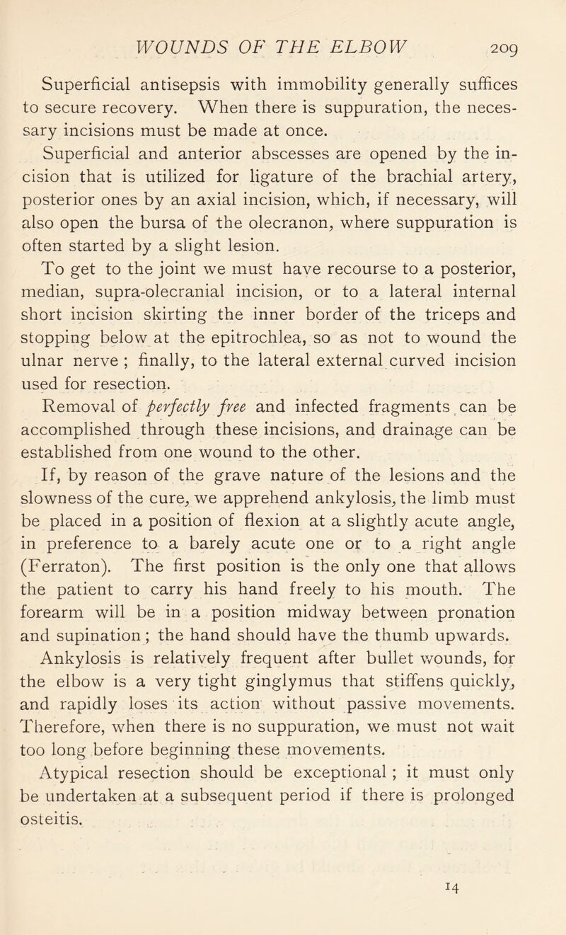 Superficial antisepsis with immobility generally suffices to secure recovery. When there is suppuration, the neces¬ sary incisions must be made at once. Superficial and anterior abscesses are opened by the in¬ cision that is utilized for ligature of the brachial artery, posterior ones by an axial incision, which, if necessary, will also open the bursa of the olecranon, where suppuration is often started by a slight lesion. To get to the joint we must have recourse to a posterior, median, supra-olecranial incision, or to a lateral internal short incision skirting the inner border of the triceps and stopping below at the epitrochlea, so as not to wound the ulnar nerve ; finally, to the lateral external curved incision used for resection. Removal of perfectly free and infected fragments can be accomplished through these incisions, and drainage can be established from one wound to the other. If, by reason of the grave nature of the lesions and the slowness of the cure, we apprehend ankylosis, the limb must be placed in a position of flexion at a slightly acute angle, in preference to a barely acute one or to a right angle (Ferraton). The first position is the only one that allows the patient to carry his hand freely to his mouth. The forearm will be in a position midway between pronation and supination ; the hand should have the thumb upwards. Ankylosis is relatively frequent after bullet wounds, for the elbow is a very tight ginglymus that stiffens quickly, and rapidly loses its action without passive movements. Therefore, when there is no suppuration, we must not wait too long before beginning these movements. Atypical resection should be exceptional ; it must only be undertaken at a subsequent period if there is prolonged osteitis. 14