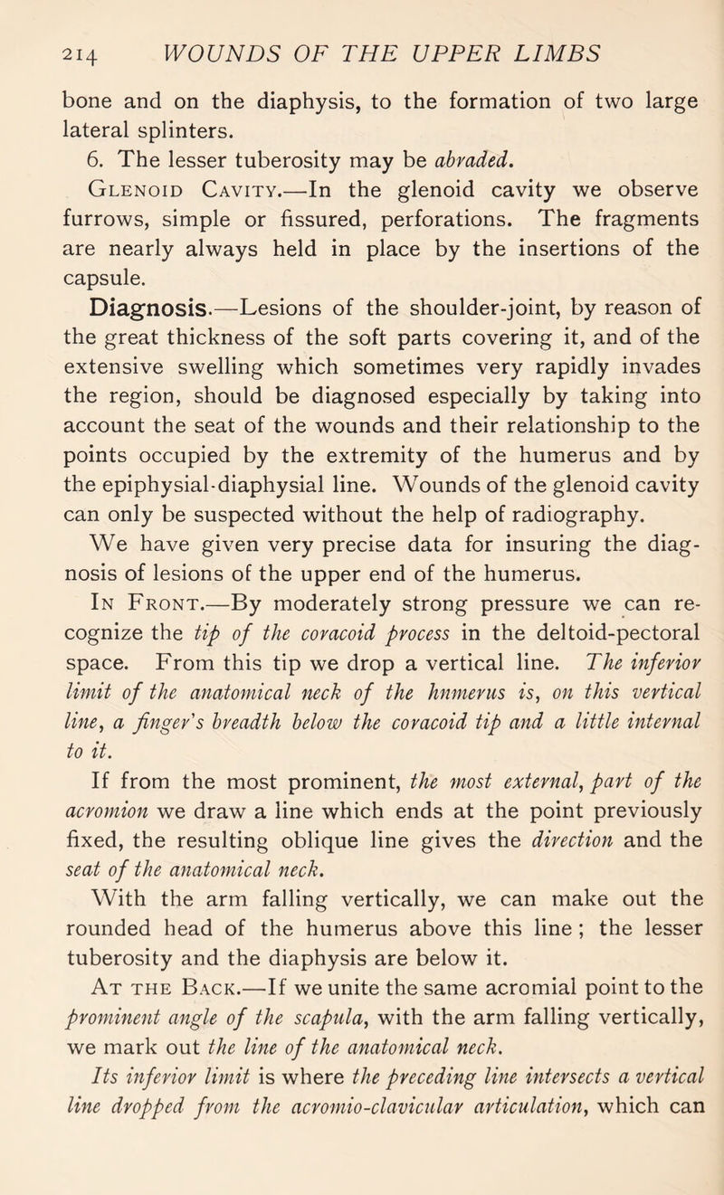 bone and on the diaphysis, to the formation of two large lateral splinters. 6. The lesser tuberosity may be abraded. Glenoid Cavity.—In the glenoid cavity we observe furrows, simple or fissured, perforations. The fragments are nearly always held in place by the insertions of the capsule. Diagnosis.—Lesions of the shoulder-joint, by reason of the great thickness of the soft parts covering it, and of the extensive swelling which sometimes very rapidly invades the region, should be diagnosed especially by taking into account the seat of the wounds and their relationship to the points occupied by the extremity of the humerus and by the epiphysial-diaphysial line. Wounds of the glenoid cavity can only be suspected without the help of radiography. We have given very precise data for insuring the diag¬ nosis of lesions of the upper end of the humerus. In Front.—By moderately strong pressure we can re¬ cognize the tip of the coracoid process in the deltoid-pectoral space. From this tip we drop a vertical line. The inferior limit of the anatomical neck of the hnmerus is, on this vertical line, a finger's breadth below the coracoid tip and a little internal to it. If from the most prominent, the most external, part of the acromion we draw a line which ends at the point previously fixed, the resulting oblique line gives the direction and the seat of the anatomical neck. With the arm falling vertically, we can make out the rounded head of the humerus above this line ; the lesser tuberosity and the diaphysis are below it. At the Back.—If we unite the same acromial point to the prominent angle of the scapula, with the arm falling vertically, we mark out the line of the anatomical neck. Its inferior limit is where the preceding line intersects a vertical line dropped from the acromio-clavicular articulation, which can