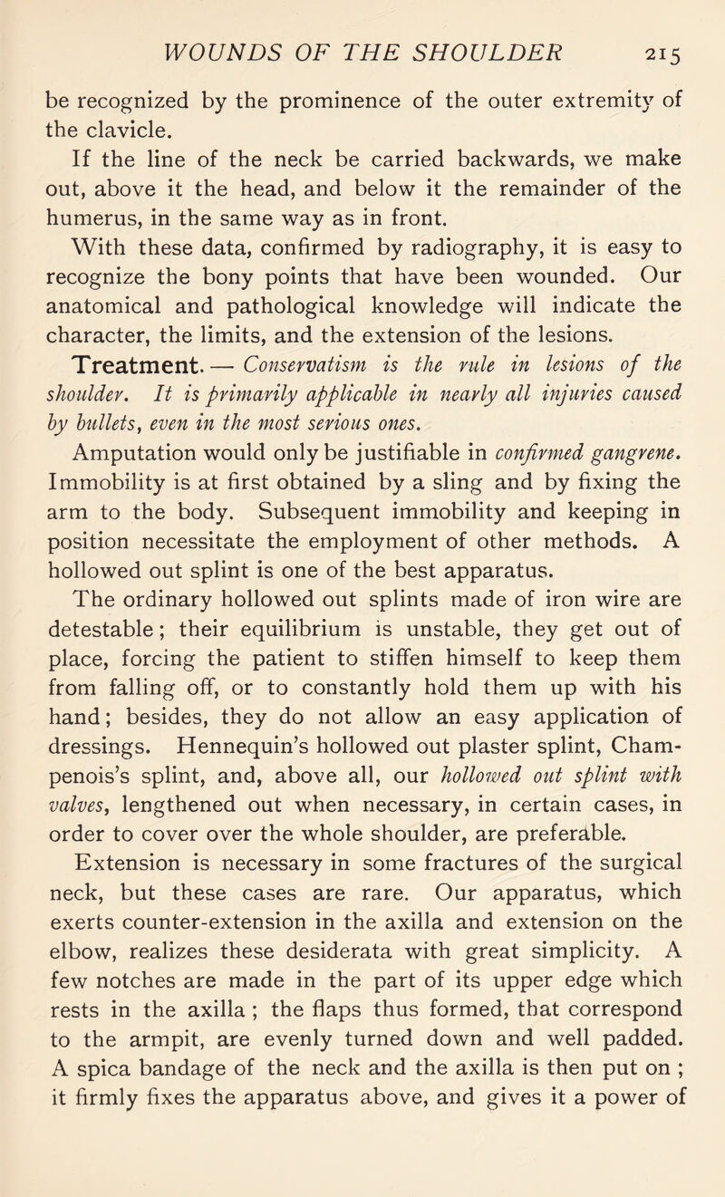 be recognized by the prominence of the outer extremity of the clavicle. If the line of the neck be carried backwards, we make out, above it the head, and below it the remainder of the humerus, in the same way as in front. With these data, confirmed by radiography, it is easy to recognize the bony points that have been wounded. Our anatomical and pathological knowledge will indicate the character, the limits, and the extension of the lesions. Treatment.— Conservatism is the rule in lesions of the shoulder. It is primarily applicable in nearly all injuries caused by bullets, even in the most serious ones. Amputation would only be justifiable in confirmed gangrene. Immobility is at first obtained by a sling and by fixing the arm to the body. Subsequent immobility and keeping in position necessitate the employment of other methods. A hollowed out splint is one of the best apparatus. The ordinary hollowed out splints made of iron wire are detestable ; their equilibrium is unstable, they get out of place, forcing the patient to stiffen himself to keep them from falling off, or to constantly hold them up with his hand ; besides, they do not allow an easy application of dressings. Hennequin’s hollowed out plaster splint, Cham¬ penoises splint, and, above all, our hollowed out splint with valves, lengthened out when necessary, in certain cases, in order to cover over the whole shoulder, are preferable. Extension is necessary in some fractures of the surgical neck, but these cases are rare. Our apparatus, which exerts counter-extension in the axilla and extension on the elbow, realizes these desiderata with great simplicity. A few notches are made in the part of its upper edge which rests in the axilla ; the flaps thus formed, that correspond to the armpit, are evenly turned down and well padded. A spica bandage of the neck and the axilla is then put on ; it firmly fixes the apparatus above, and gives it a power of