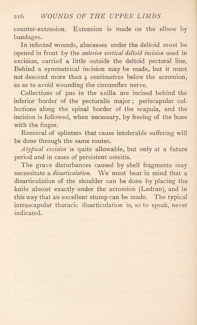 counter-extension. Extension is made on the elbow by bandages. In infected wounds, abscesses under the deltoid must be opened in front by the anterior vertical deltoid incision used in excision, carried a little outside the deltoid pectoral line. Behind a symmetrical incision may be made, but it must not descend more than 4 centimetres below the acromion, so as to avoid wounding the circumflex nerve. Collections of pus in the axilla are incised behind the inferior border of the pectoralis major ; periscapular col¬ lections along the spinal border of the scapula, and the incision is followed, when necessary, by freeing of the bone with the finger. Removal of splinters that cause intolerable suffering will be done through the same routes. Atypical excision is quite allowable, but only at a future period and in cases of persistent osteitis. The grave disturbances caused by shell fragments may necessitate a disarticulation. We must bear in mind that a disarticulation of the shoulder can be done by placing the knife almost exactly under the acromion (Ledran), and in this way that an excellent stump can be made. The typical intrascapular thoracic disarticulation is, so to speak, never indicated.