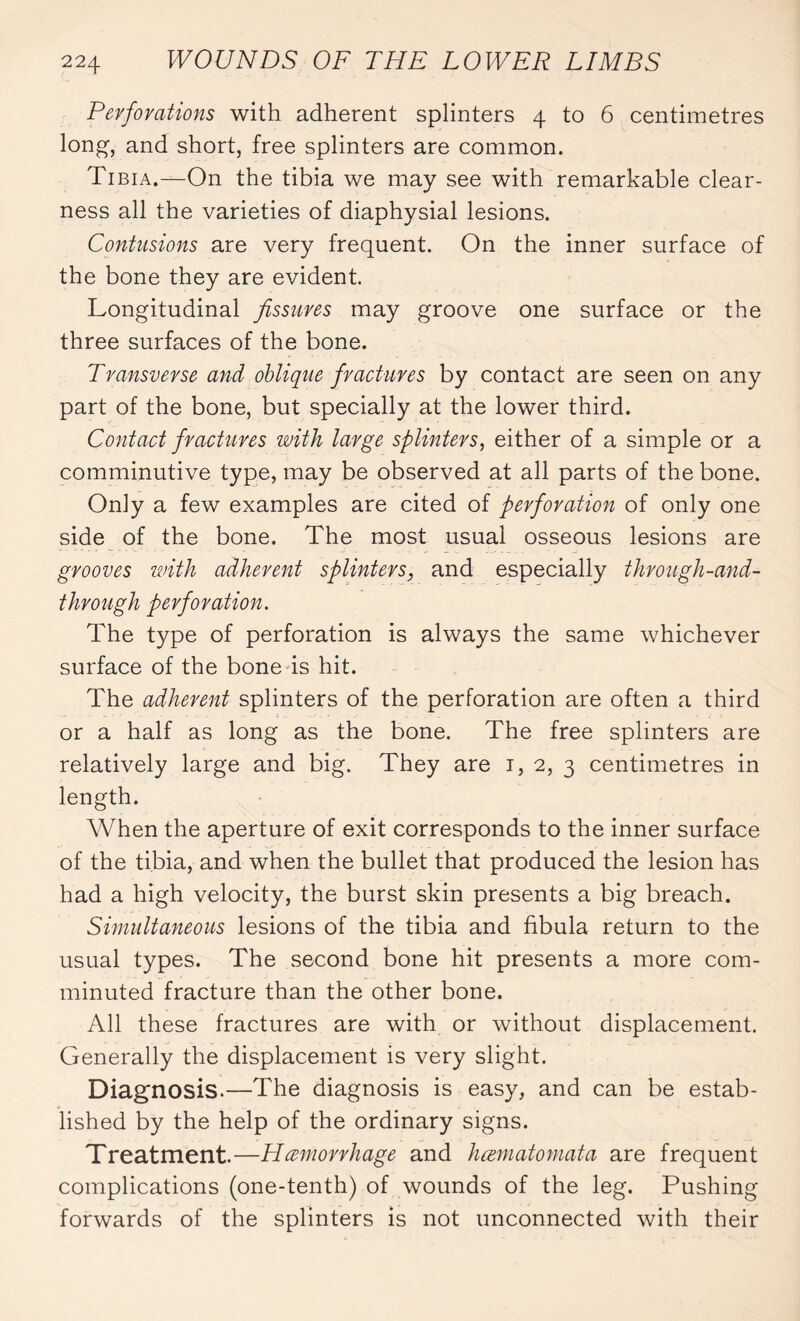 Perforations with adherent splinters 4 to 6 centimetres long, and short, free splinters are common. Tibia.—On the tibia we may see with remarkable clear¬ ness all the varieties of diaphysial lesions. Contusions are very frequent. On the inner surface of the bone they are evident. Longitudinal fissures may groove one surface or the three surfaces of the bone. Transverse and oblique fractures by contact are seen on any part of the bone, but specially at the lower third. Contact fractures with large splinters, either of a simple or a comminutive type, may be observed at all parts of the bone. Only a few examples are cited of perforation of only one side of the bone. The most usual osseous lesions are grooves with adherent splinters, and especially through-and- through perforation. The type of perforation is always the same whichever surface of the bone is hit. The adherent splinters of the perforation are often a third or a half as long as the bone. The free splinters are relatively large and big. They are 1, 2, 3 centimetres in length. When the aperture of exit corresponds to the inner surface of the tibia, and when the bullet that produced the lesion has had a high velocity, the burst skin presents a big breach. Simultaneous lesions of the tibia and fibula return to the usual types. The second bone hit presents a more com¬ minuted fracture than the other bone. All these fractures are with or without displacement. Generally the displacement is very slight. Diagnosis.—The diagnosis is easy, and can be estab¬ lished by the help of the ordinary signs. Treatment.—Hemorrhage and hæmatomata are frequent complications (one-tenth) of wounds of the leg. Pushing forwards of the splinters is not unconnected with their