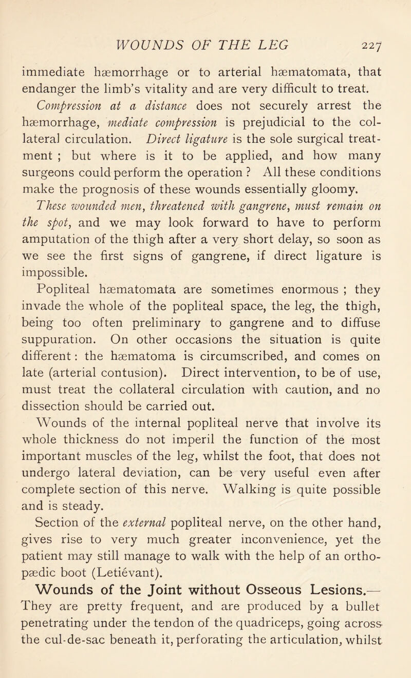 immediate haemorrhage or to arterial hæmatomata, that endanger the limb’s vitality and are very difficult to treat. Compression at a distance does not securely arrest the haemorrhage, mediate compression is prejudicial to the col¬ lateral circulation. Direct ligature is the sole surgical treat¬ ment ; but where is it to be applied, and how many surgeons could perform the operation ? All these conditions make the prognosis of these wounds essentially gloomy. These wounded men, threatened with gangrene, must remain on the spot, and we may look forward to have to perform amputation of the thigh after a very short delay, so soon as we see the first signs of gangrene, if direct ligature is impossible. Popliteal hæmatomata are sometimes enormous ; they invade the whole of the popliteal space, the leg, the thigh, being too often preliminary to gangrene and to diffuse suppuration. On other occasions the situation is quite different : the hæmatoma is circumscribed, and comes on late (arterial contusion). Direct intervention, to be of use, must treat the collateral circulation with caution, and no dissection should be carried out. Wounds of the internal popliteal nerve that involve its whole thickness do not imperil the function of the most important muscles of the leg, whilst the foot, that does not undergo lateral deviation, can be very useful even after complete section of this nerve. Walking is quite possible and is steady. Section of the external popliteal nerve, on the other hand, gives rise to very much greater inconvenience, yet the patient may still manage to walk with the help of an ortho¬ paedic boot (Letiévant). Wounds of the Joint without Osseous Lesions.— They are pretty frequent, and are produced by a bullet penetrating under the tendon of the quadriceps, going across the cul-de-sac beneath it, perforating the articulation, whilst